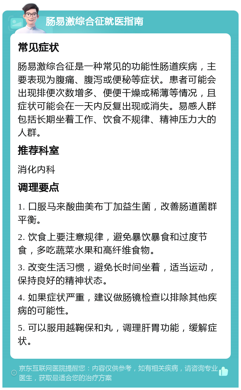 肠易激综合征就医指南 常见症状 肠易激综合征是一种常见的功能性肠道疾病，主要表现为腹痛、腹泻或便秘等症状。患者可能会出现排便次数增多、便便干燥或稀薄等情况，且症状可能会在一天内反复出现或消失。易感人群包括长期坐着工作、饮食不规律、精神压力大的人群。 推荐科室 消化内科 调理要点 1. 口服马来酸曲美布丁加益生菌，改善肠道菌群平衡。 2. 饮食上要注意规律，避免暴饮暴食和过度节食，多吃蔬菜水果和高纤维食物。 3. 改变生活习惯，避免长时间坐着，适当运动，保持良好的精神状态。 4. 如果症状严重，建议做肠镜检查以排除其他疾病的可能性。 5. 可以服用越鞠保和丸，调理肝胃功能，缓解症状。