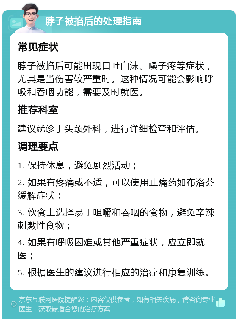 脖子被掐后的处理指南 常见症状 脖子被掐后可能出现口吐白沫、嗓子疼等症状，尤其是当伤害较严重时。这种情况可能会影响呼吸和吞咽功能，需要及时就医。 推荐科室 建议就诊于头颈外科，进行详细检查和评估。 调理要点 1. 保持休息，避免剧烈活动； 2. 如果有疼痛或不适，可以使用止痛药如布洛芬缓解症状； 3. 饮食上选择易于咀嚼和吞咽的食物，避免辛辣刺激性食物； 4. 如果有呼吸困难或其他严重症状，应立即就医； 5. 根据医生的建议进行相应的治疗和康复训练。