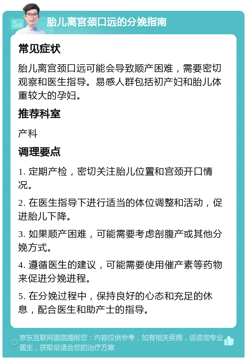 胎儿离宫颈口远的分娩指南 常见症状 胎儿离宫颈口远可能会导致顺产困难，需要密切观察和医生指导。易感人群包括初产妇和胎儿体重较大的孕妇。 推荐科室 产科 调理要点 1. 定期产检，密切关注胎儿位置和宫颈开口情况。 2. 在医生指导下进行适当的体位调整和活动，促进胎儿下降。 3. 如果顺产困难，可能需要考虑剖腹产或其他分娩方式。 4. 遵循医生的建议，可能需要使用催产素等药物来促进分娩进程。 5. 在分娩过程中，保持良好的心态和充足的休息，配合医生和助产士的指导。