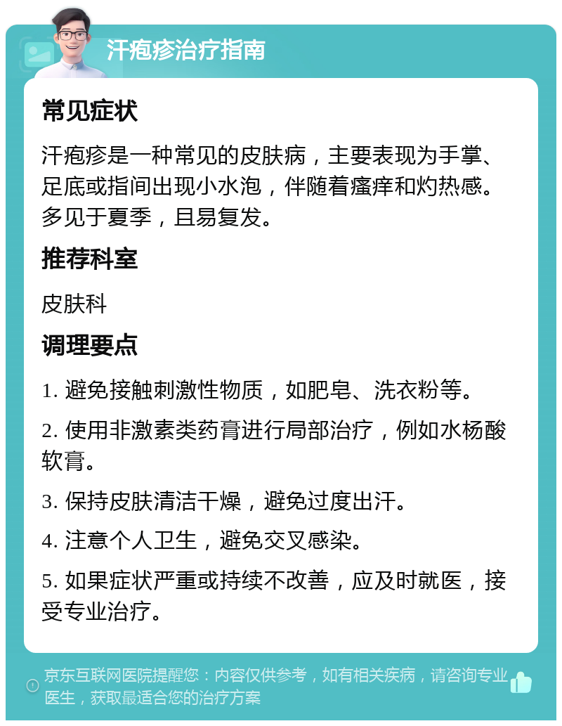 汗疱疹治疗指南 常见症状 汗疱疹是一种常见的皮肤病，主要表现为手掌、足底或指间出现小水泡，伴随着瘙痒和灼热感。多见于夏季，且易复发。 推荐科室 皮肤科 调理要点 1. 避免接触刺激性物质，如肥皂、洗衣粉等。 2. 使用非激素类药膏进行局部治疗，例如水杨酸软膏。 3. 保持皮肤清洁干燥，避免过度出汗。 4. 注意个人卫生，避免交叉感染。 5. 如果症状严重或持续不改善，应及时就医，接受专业治疗。