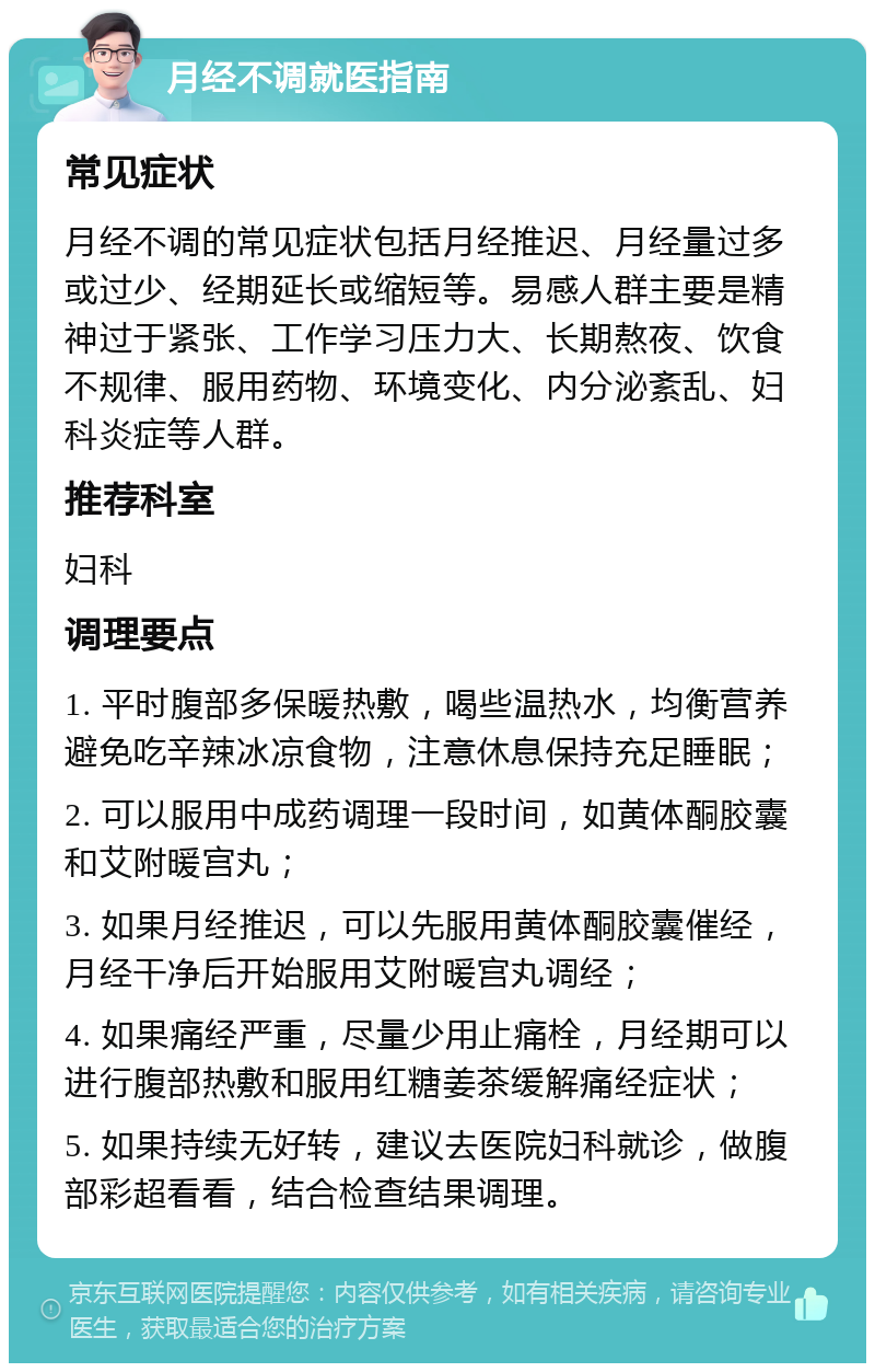 月经不调就医指南 常见症状 月经不调的常见症状包括月经推迟、月经量过多或过少、经期延长或缩短等。易感人群主要是精神过于紧张、工作学习压力大、长期熬夜、饮食不规律、服用药物、环境变化、内分泌紊乱、妇科炎症等人群。 推荐科室 妇科 调理要点 1. 平时腹部多保暖热敷，喝些温热水，均衡营养避免吃辛辣冰凉食物，注意休息保持充足睡眠； 2. 可以服用中成药调理一段时间，如黄体酮胶囊和艾附暖宫丸； 3. 如果月经推迟，可以先服用黄体酮胶囊催经，月经干净后开始服用艾附暖宫丸调经； 4. 如果痛经严重，尽量少用止痛栓，月经期可以进行腹部热敷和服用红糖姜茶缓解痛经症状； 5. 如果持续无好转，建议去医院妇科就诊，做腹部彩超看看，结合检查结果调理。