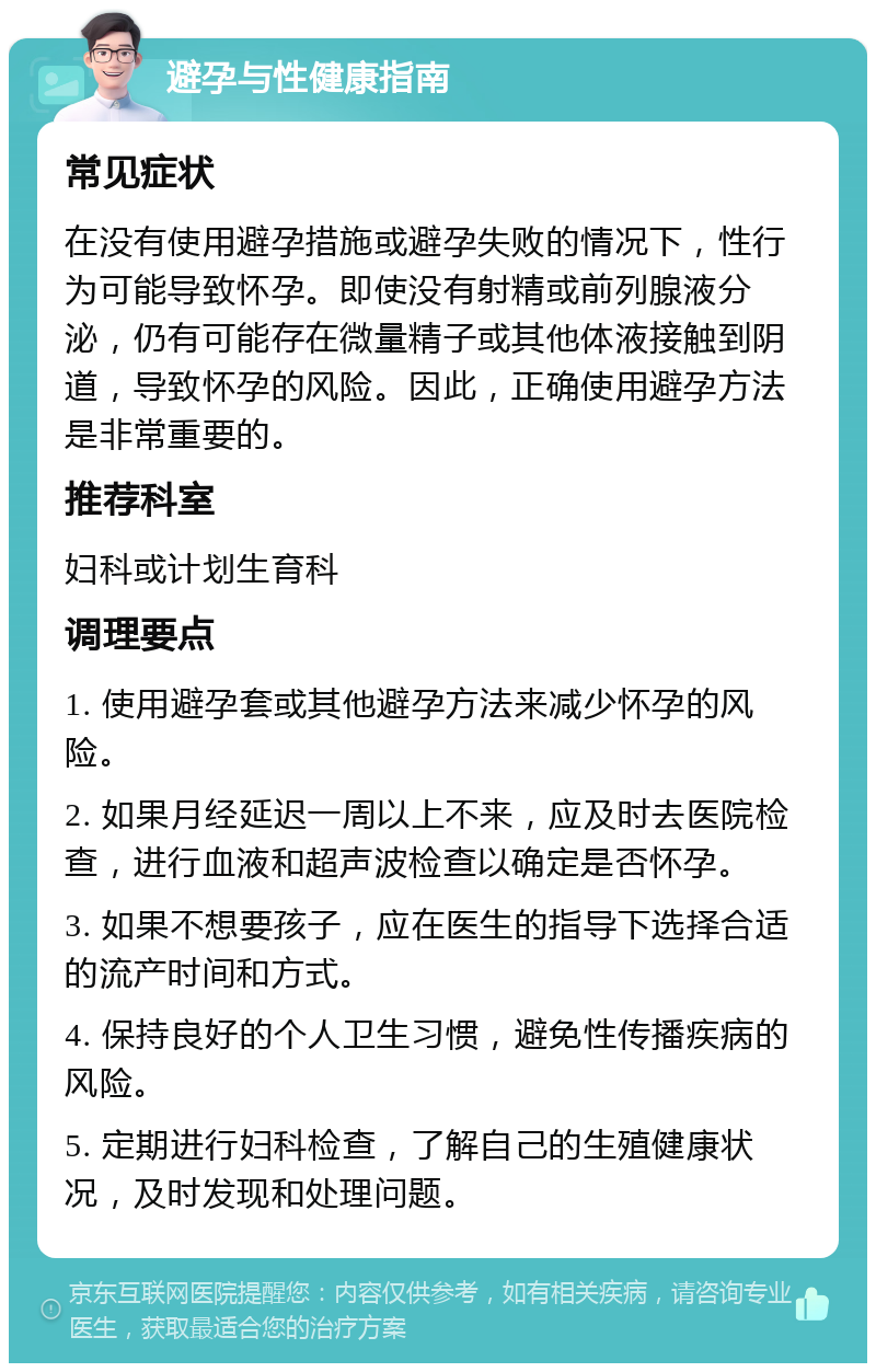 避孕与性健康指南 常见症状 在没有使用避孕措施或避孕失败的情况下，性行为可能导致怀孕。即使没有射精或前列腺液分泌，仍有可能存在微量精子或其他体液接触到阴道，导致怀孕的风险。因此，正确使用避孕方法是非常重要的。 推荐科室 妇科或计划生育科 调理要点 1. 使用避孕套或其他避孕方法来减少怀孕的风险。 2. 如果月经延迟一周以上不来，应及时去医院检查，进行血液和超声波检查以确定是否怀孕。 3. 如果不想要孩子，应在医生的指导下选择合适的流产时间和方式。 4. 保持良好的个人卫生习惯，避免性传播疾病的风险。 5. 定期进行妇科检查，了解自己的生殖健康状况，及时发现和处理问题。