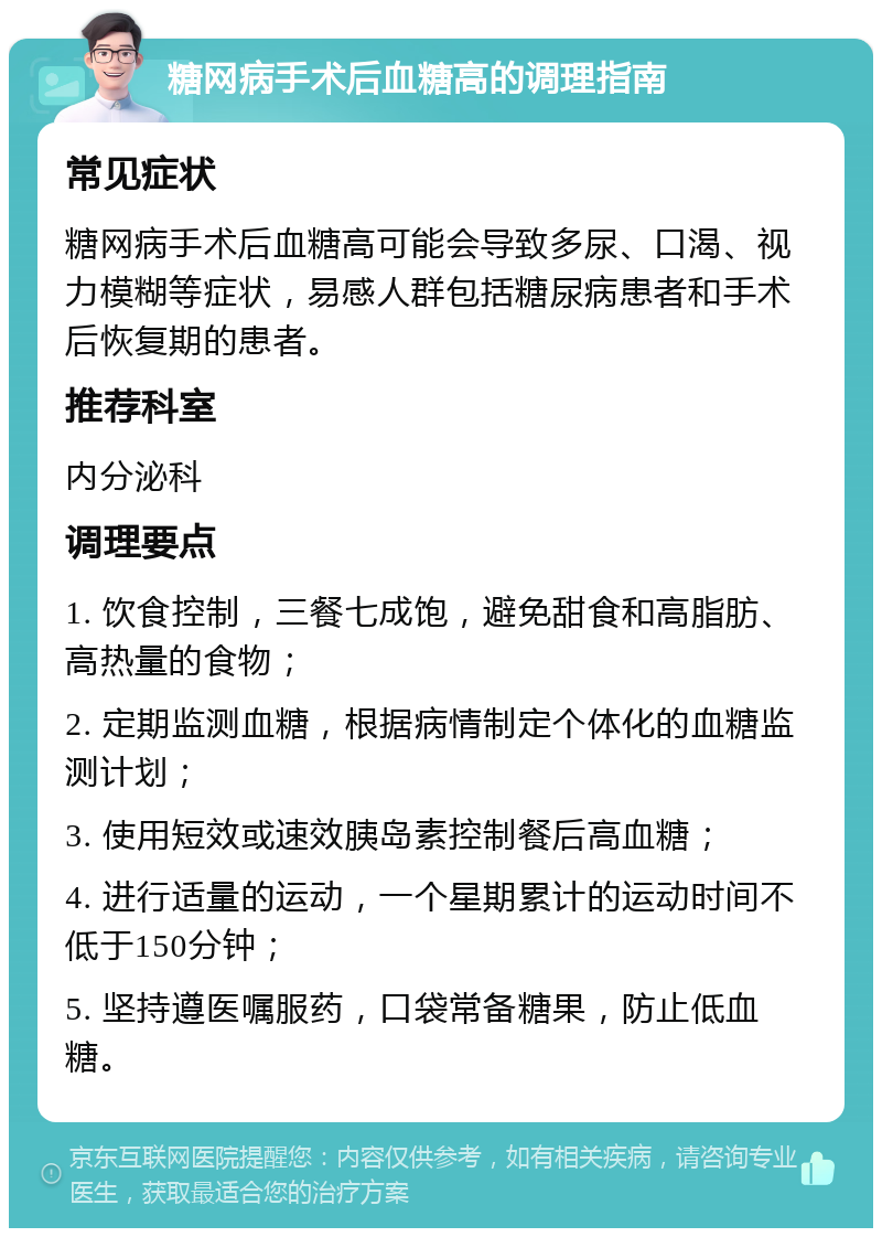 糖网病手术后血糖高的调理指南 常见症状 糖网病手术后血糖高可能会导致多尿、口渴、视力模糊等症状，易感人群包括糖尿病患者和手术后恢复期的患者。 推荐科室 内分泌科 调理要点 1. 饮食控制，三餐七成饱，避免甜食和高脂肪、高热量的食物； 2. 定期监测血糖，根据病情制定个体化的血糖监测计划； 3. 使用短效或速效胰岛素控制餐后高血糖； 4. 进行适量的运动，一个星期累计的运动时间不低于150分钟； 5. 坚持遵医嘱服药，口袋常备糖果，防止低血糖。