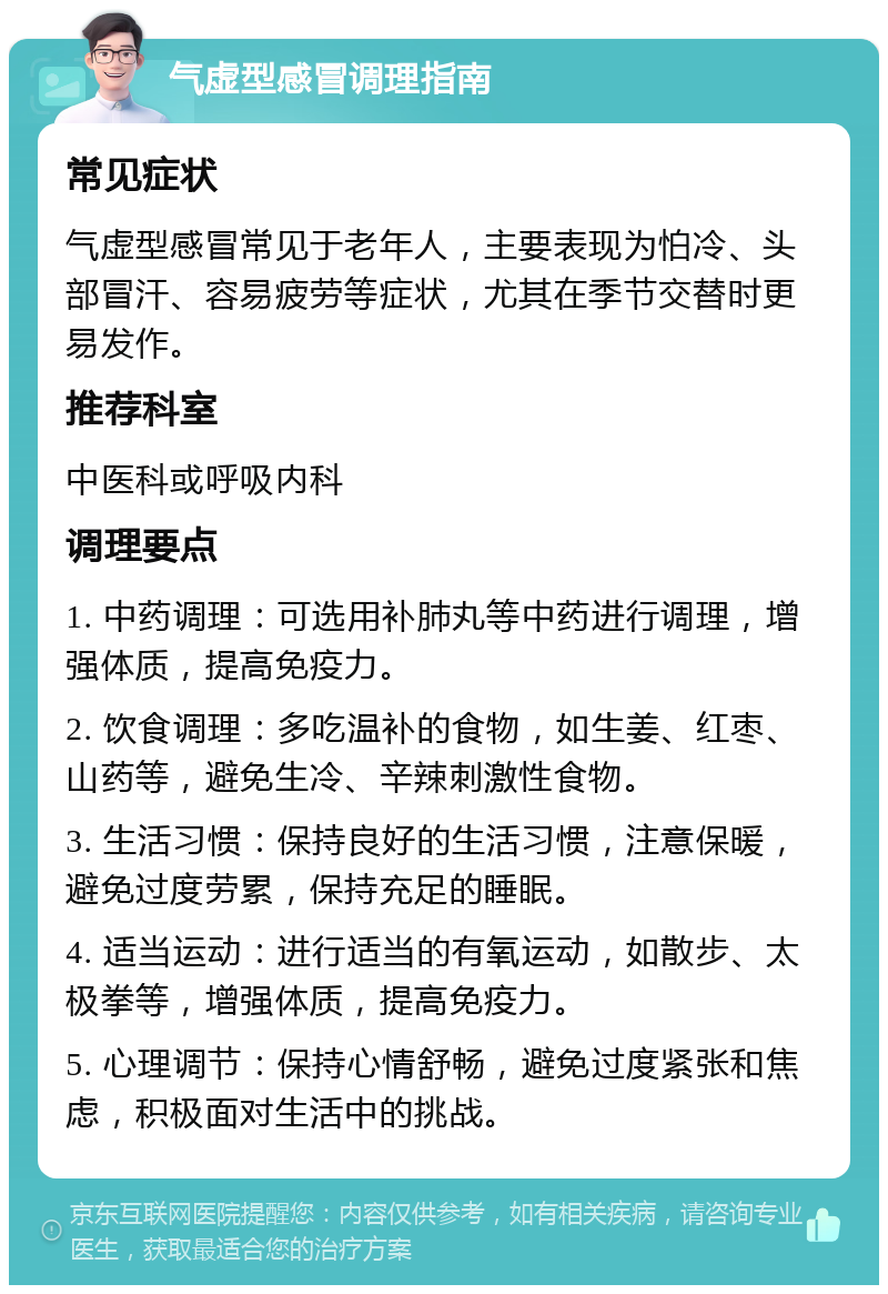 气虚型感冒调理指南 常见症状 气虚型感冒常见于老年人，主要表现为怕冷、头部冒汗、容易疲劳等症状，尤其在季节交替时更易发作。 推荐科室 中医科或呼吸内科 调理要点 1. 中药调理：可选用补肺丸等中药进行调理，增强体质，提高免疫力。 2. 饮食调理：多吃温补的食物，如生姜、红枣、山药等，避免生冷、辛辣刺激性食物。 3. 生活习惯：保持良好的生活习惯，注意保暖，避免过度劳累，保持充足的睡眠。 4. 适当运动：进行适当的有氧运动，如散步、太极拳等，增强体质，提高免疫力。 5. 心理调节：保持心情舒畅，避免过度紧张和焦虑，积极面对生活中的挑战。