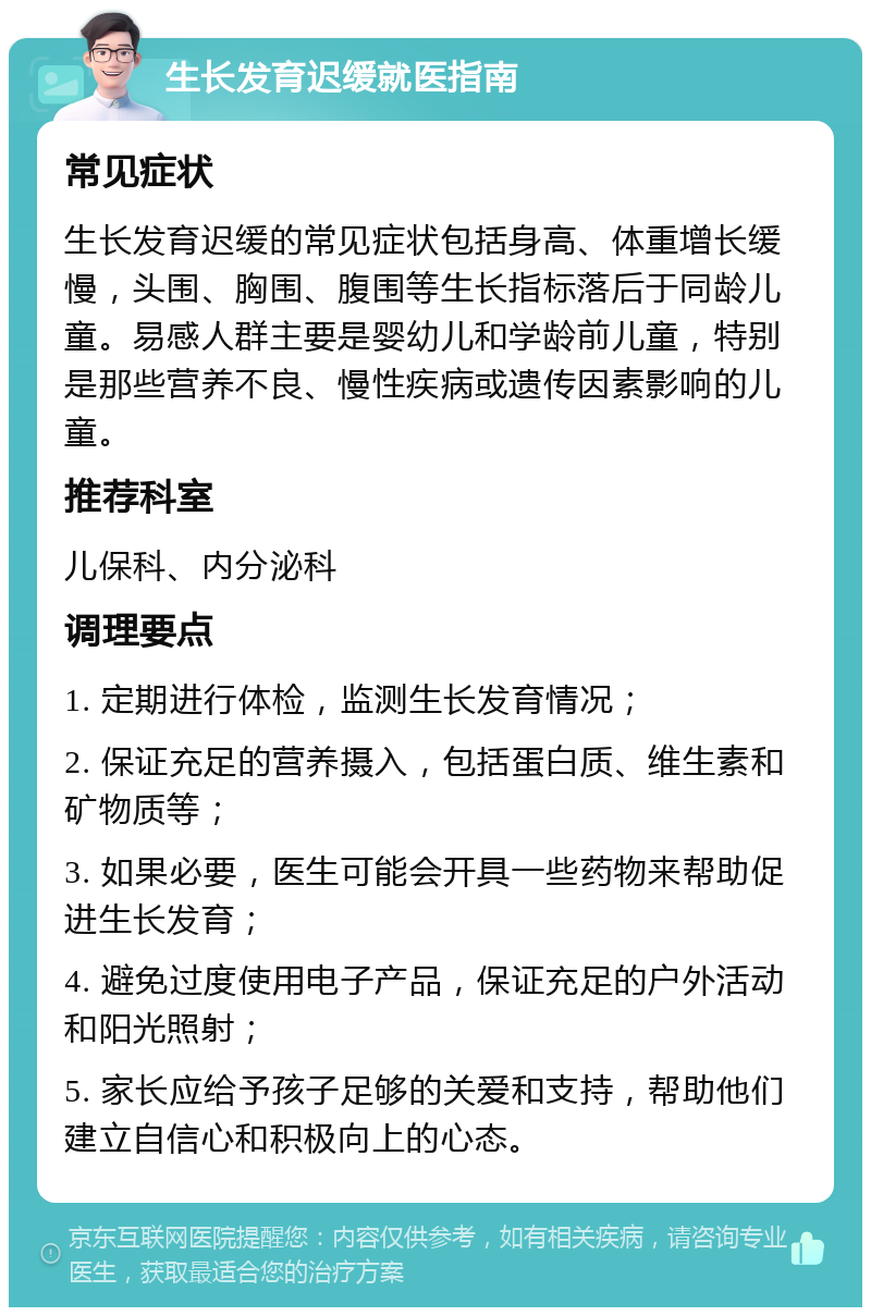 生长发育迟缓就医指南 常见症状 生长发育迟缓的常见症状包括身高、体重增长缓慢，头围、胸围、腹围等生长指标落后于同龄儿童。易感人群主要是婴幼儿和学龄前儿童，特别是那些营养不良、慢性疾病或遗传因素影响的儿童。 推荐科室 儿保科、内分泌科 调理要点 1. 定期进行体检，监测生长发育情况； 2. 保证充足的营养摄入，包括蛋白质、维生素和矿物质等； 3. 如果必要，医生可能会开具一些药物来帮助促进生长发育； 4. 避免过度使用电子产品，保证充足的户外活动和阳光照射； 5. 家长应给予孩子足够的关爱和支持，帮助他们建立自信心和积极向上的心态。