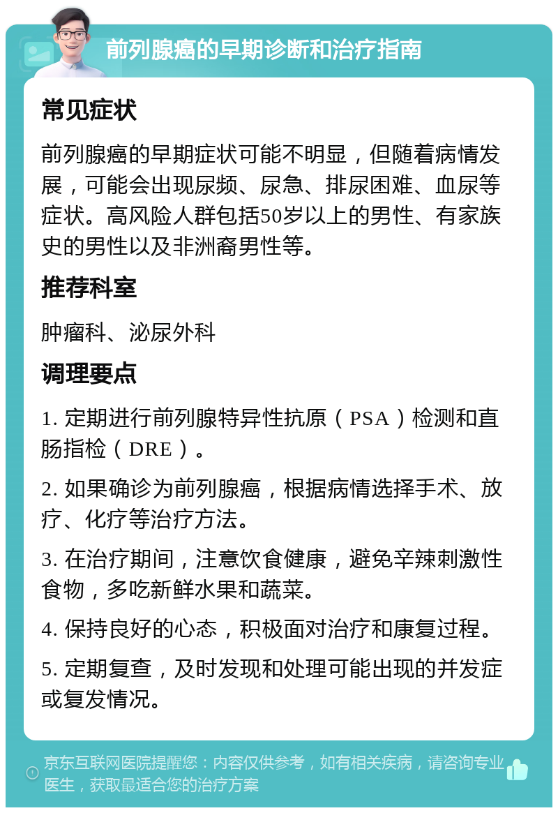 前列腺癌的早期诊断和治疗指南 常见症状 前列腺癌的早期症状可能不明显，但随着病情发展，可能会出现尿频、尿急、排尿困难、血尿等症状。高风险人群包括50岁以上的男性、有家族史的男性以及非洲裔男性等。 推荐科室 肿瘤科、泌尿外科 调理要点 1. 定期进行前列腺特异性抗原（PSA）检测和直肠指检（DRE）。 2. 如果确诊为前列腺癌，根据病情选择手术、放疗、化疗等治疗方法。 3. 在治疗期间，注意饮食健康，避免辛辣刺激性食物，多吃新鲜水果和蔬菜。 4. 保持良好的心态，积极面对治疗和康复过程。 5. 定期复查，及时发现和处理可能出现的并发症或复发情况。