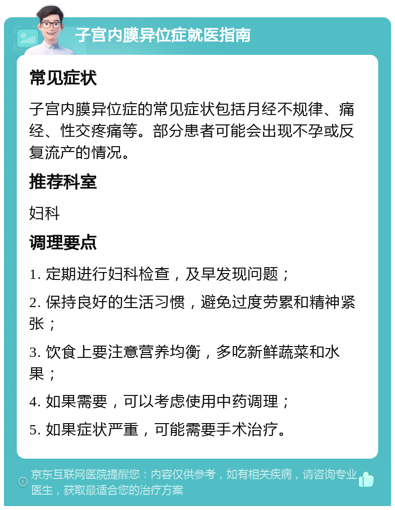 子宫内膜异位症就医指南 常见症状 子宫内膜异位症的常见症状包括月经不规律、痛经、性交疼痛等。部分患者可能会出现不孕或反复流产的情况。 推荐科室 妇科 调理要点 1. 定期进行妇科检查，及早发现问题； 2. 保持良好的生活习惯，避免过度劳累和精神紧张； 3. 饮食上要注意营养均衡，多吃新鲜蔬菜和水果； 4. 如果需要，可以考虑使用中药调理； 5. 如果症状严重，可能需要手术治疗。