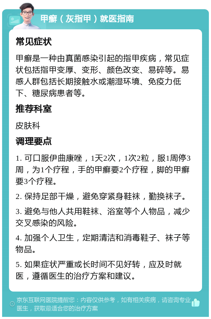 甲癣（灰指甲）就医指南 常见症状 甲癣是一种由真菌感染引起的指甲疾病，常见症状包括指甲变厚、变形、颜色改变、易碎等。易感人群包括长期接触水或潮湿环境、免疫力低下、糖尿病患者等。 推荐科室 皮肤科 调理要点 1. 可口服伊曲康唑，1天2次，1次2粒，服1周停3周，为1个疗程，手的甲癣要2个疗程，脚的甲癣要3个疗程。 2. 保持足部干燥，避免穿紧身鞋袜，勤换袜子。 3. 避免与他人共用鞋袜、浴室等个人物品，减少交叉感染的风险。 4. 加强个人卫生，定期清洁和消毒鞋子、袜子等物品。 5. 如果症状严重或长时间不见好转，应及时就医，遵循医生的治疗方案和建议。