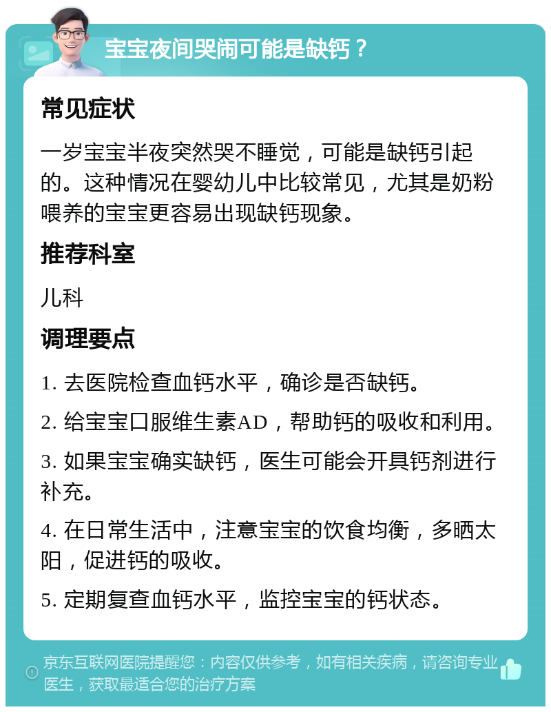 宝宝夜间哭闹可能是缺钙？ 常见症状 一岁宝宝半夜突然哭不睡觉，可能是缺钙引起的。这种情况在婴幼儿中比较常见，尤其是奶粉喂养的宝宝更容易出现缺钙现象。 推荐科室 儿科 调理要点 1. 去医院检查血钙水平，确诊是否缺钙。 2. 给宝宝口服维生素AD，帮助钙的吸收和利用。 3. 如果宝宝确实缺钙，医生可能会开具钙剂进行补充。 4. 在日常生活中，注意宝宝的饮食均衡，多晒太阳，促进钙的吸收。 5. 定期复查血钙水平，监控宝宝的钙状态。