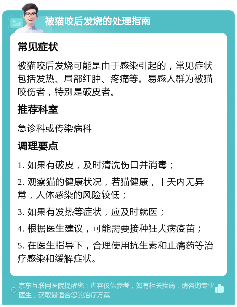 被猫咬后发烧的处理指南 常见症状 被猫咬后发烧可能是由于感染引起的，常见症状包括发热、局部红肿、疼痛等。易感人群为被猫咬伤者，特别是破皮者。 推荐科室 急诊科或传染病科 调理要点 1. 如果有破皮，及时清洗伤口并消毒； 2. 观察猫的健康状况，若猫健康，十天内无异常，人体感染的风险较低； 3. 如果有发热等症状，应及时就医； 4. 根据医生建议，可能需要接种狂犬病疫苗； 5. 在医生指导下，合理使用抗生素和止痛药等治疗感染和缓解症状。