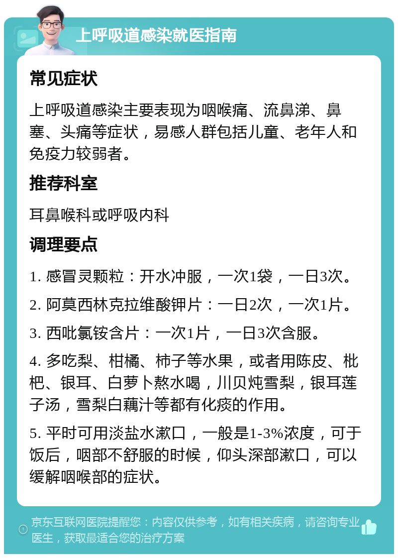 上呼吸道感染就医指南 常见症状 上呼吸道感染主要表现为咽喉痛、流鼻涕、鼻塞、头痛等症状，易感人群包括儿童、老年人和免疫力较弱者。 推荐科室 耳鼻喉科或呼吸内科 调理要点 1. 感冒灵颗粒：开水冲服，一次1袋，一日3次。 2. 阿莫西林克拉维酸钾片：一日2次，一次1片。 3. 西吡氯铵含片：一次1片，一日3次含服。 4. 多吃梨、柑橘、柿子等水果，或者用陈皮、枇杷、银耳、白萝卜熬水喝，川贝炖雪梨，银耳莲子汤，雪梨白藕汁等都有化痰的作用。 5. 平时可用淡盐水漱口，一般是1-3%浓度，可于饭后，咽部不舒服的时候，仰头深部漱口，可以缓解咽喉部的症状。