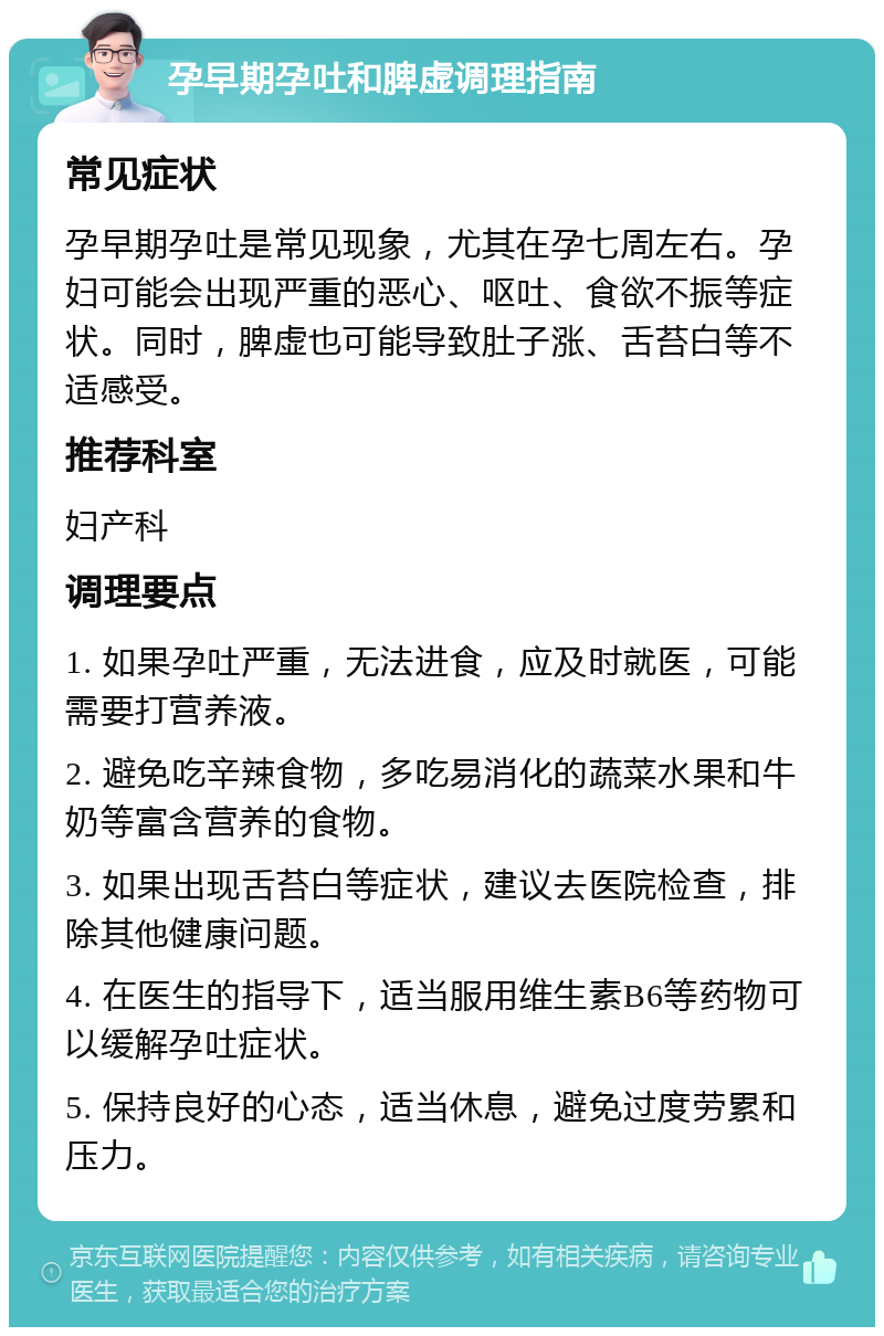 孕早期孕吐和脾虚调理指南 常见症状 孕早期孕吐是常见现象，尤其在孕七周左右。孕妇可能会出现严重的恶心、呕吐、食欲不振等症状。同时，脾虚也可能导致肚子涨、舌苔白等不适感受。 推荐科室 妇产科 调理要点 1. 如果孕吐严重，无法进食，应及时就医，可能需要打营养液。 2. 避免吃辛辣食物，多吃易消化的蔬菜水果和牛奶等富含营养的食物。 3. 如果出现舌苔白等症状，建议去医院检查，排除其他健康问题。 4. 在医生的指导下，适当服用维生素B6等药物可以缓解孕吐症状。 5. 保持良好的心态，适当休息，避免过度劳累和压力。