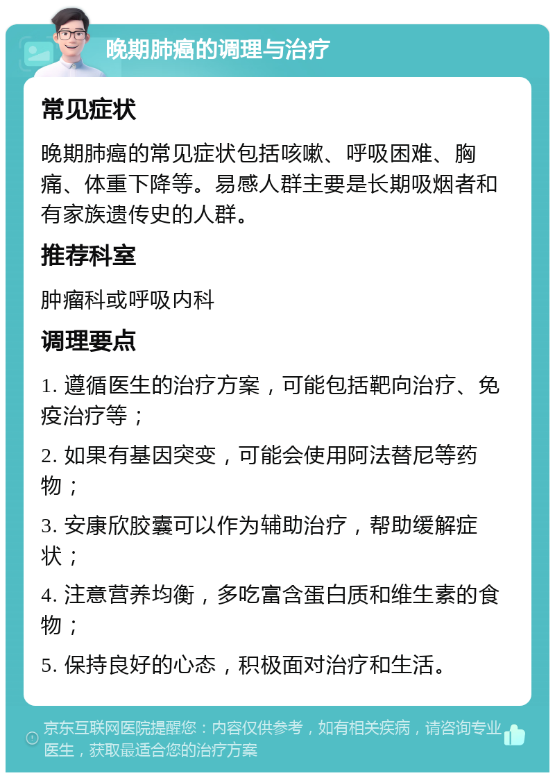 晚期肺癌的调理与治疗 常见症状 晚期肺癌的常见症状包括咳嗽、呼吸困难、胸痛、体重下降等。易感人群主要是长期吸烟者和有家族遗传史的人群。 推荐科室 肿瘤科或呼吸内科 调理要点 1. 遵循医生的治疗方案，可能包括靶向治疗、免疫治疗等； 2. 如果有基因突变，可能会使用阿法替尼等药物； 3. 安康欣胶囊可以作为辅助治疗，帮助缓解症状； 4. 注意营养均衡，多吃富含蛋白质和维生素的食物； 5. 保持良好的心态，积极面对治疗和生活。