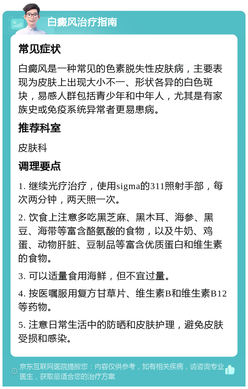 白癜风治疗指南 常见症状 白癜风是一种常见的色素脱失性皮肤病，主要表现为皮肤上出现大小不一、形状各异的白色斑块，易感人群包括青少年和中年人，尤其是有家族史或免疫系统异常者更易患病。 推荐科室 皮肤科 调理要点 1. 继续光疗治疗，使用sigma的311照射手部，每次两分钟，两天照一次。 2. 饮食上注意多吃黑芝麻、黑木耳、海参、黑豆、海带等富含酪氨酸的食物，以及牛奶、鸡蛋、动物肝脏、豆制品等富含优质蛋白和维生素的食物。 3. 可以适量食用海鲜，但不宜过量。 4. 按医嘱服用复方甘草片、维生素B和维生素B12等药物。 5. 注意日常生活中的防晒和皮肤护理，避免皮肤受损和感染。