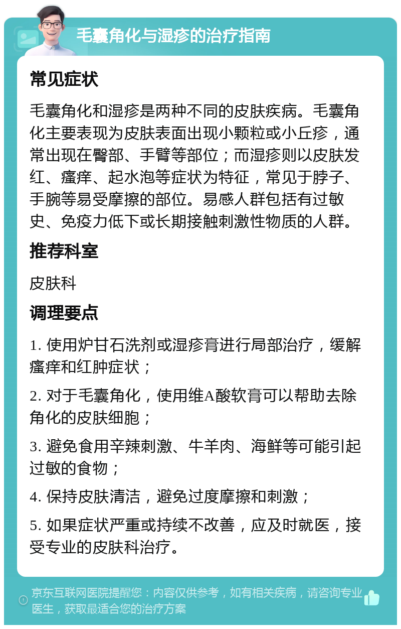 毛囊角化与湿疹的治疗指南 常见症状 毛囊角化和湿疹是两种不同的皮肤疾病。毛囊角化主要表现为皮肤表面出现小颗粒或小丘疹，通常出现在臀部、手臂等部位；而湿疹则以皮肤发红、瘙痒、起水泡等症状为特征，常见于脖子、手腕等易受摩擦的部位。易感人群包括有过敏史、免疫力低下或长期接触刺激性物质的人群。 推荐科室 皮肤科 调理要点 1. 使用炉甘石洗剂或湿疹膏进行局部治疗，缓解瘙痒和红肿症状； 2. 对于毛囊角化，使用维A酸软膏可以帮助去除角化的皮肤细胞； 3. 避免食用辛辣刺激、牛羊肉、海鲜等可能引起过敏的食物； 4. 保持皮肤清洁，避免过度摩擦和刺激； 5. 如果症状严重或持续不改善，应及时就医，接受专业的皮肤科治疗。