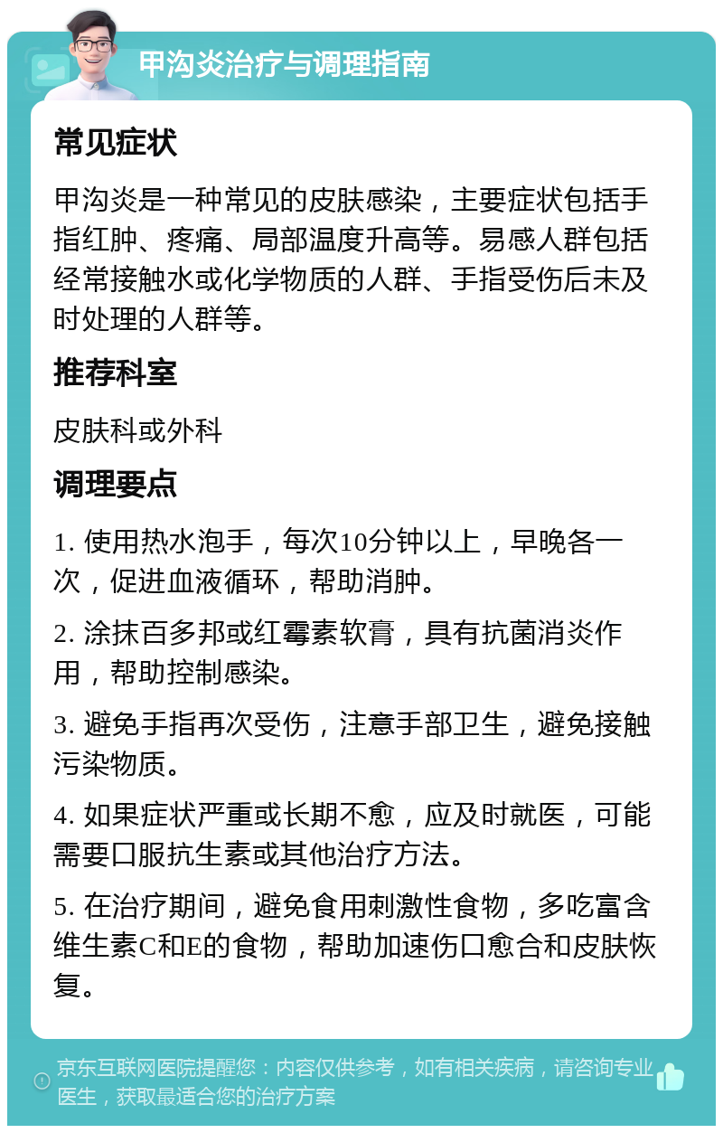 甲沟炎治疗与调理指南 常见症状 甲沟炎是一种常见的皮肤感染，主要症状包括手指红肿、疼痛、局部温度升高等。易感人群包括经常接触水或化学物质的人群、手指受伤后未及时处理的人群等。 推荐科室 皮肤科或外科 调理要点 1. 使用热水泡手，每次10分钟以上，早晚各一次，促进血液循环，帮助消肿。 2. 涂抹百多邦或红霉素软膏，具有抗菌消炎作用，帮助控制感染。 3. 避免手指再次受伤，注意手部卫生，避免接触污染物质。 4. 如果症状严重或长期不愈，应及时就医，可能需要口服抗生素或其他治疗方法。 5. 在治疗期间，避免食用刺激性食物，多吃富含维生素C和E的食物，帮助加速伤口愈合和皮肤恢复。