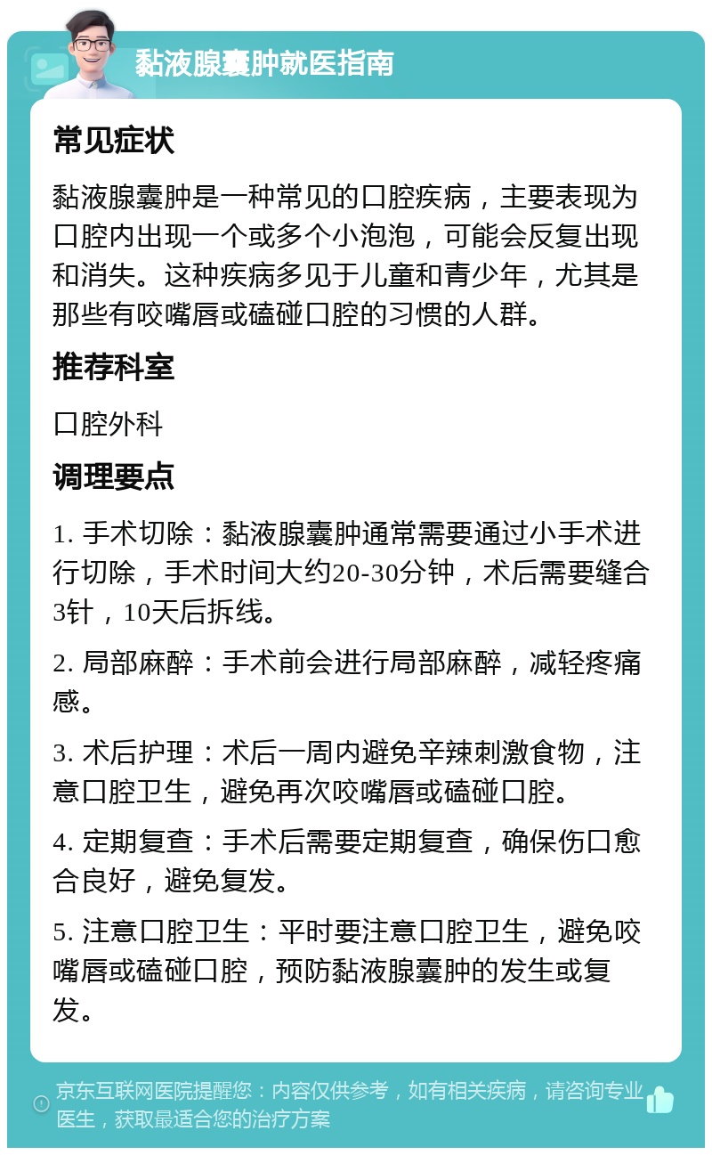 黏液腺囊肿就医指南 常见症状 黏液腺囊肿是一种常见的口腔疾病，主要表现为口腔内出现一个或多个小泡泡，可能会反复出现和消失。这种疾病多见于儿童和青少年，尤其是那些有咬嘴唇或磕碰口腔的习惯的人群。 推荐科室 口腔外科 调理要点 1. 手术切除：黏液腺囊肿通常需要通过小手术进行切除，手术时间大约20-30分钟，术后需要缝合3针，10天后拆线。 2. 局部麻醉：手术前会进行局部麻醉，减轻疼痛感。 3. 术后护理：术后一周内避免辛辣刺激食物，注意口腔卫生，避免再次咬嘴唇或磕碰口腔。 4. 定期复查：手术后需要定期复查，确保伤口愈合良好，避免复发。 5. 注意口腔卫生：平时要注意口腔卫生，避免咬嘴唇或磕碰口腔，预防黏液腺囊肿的发生或复发。