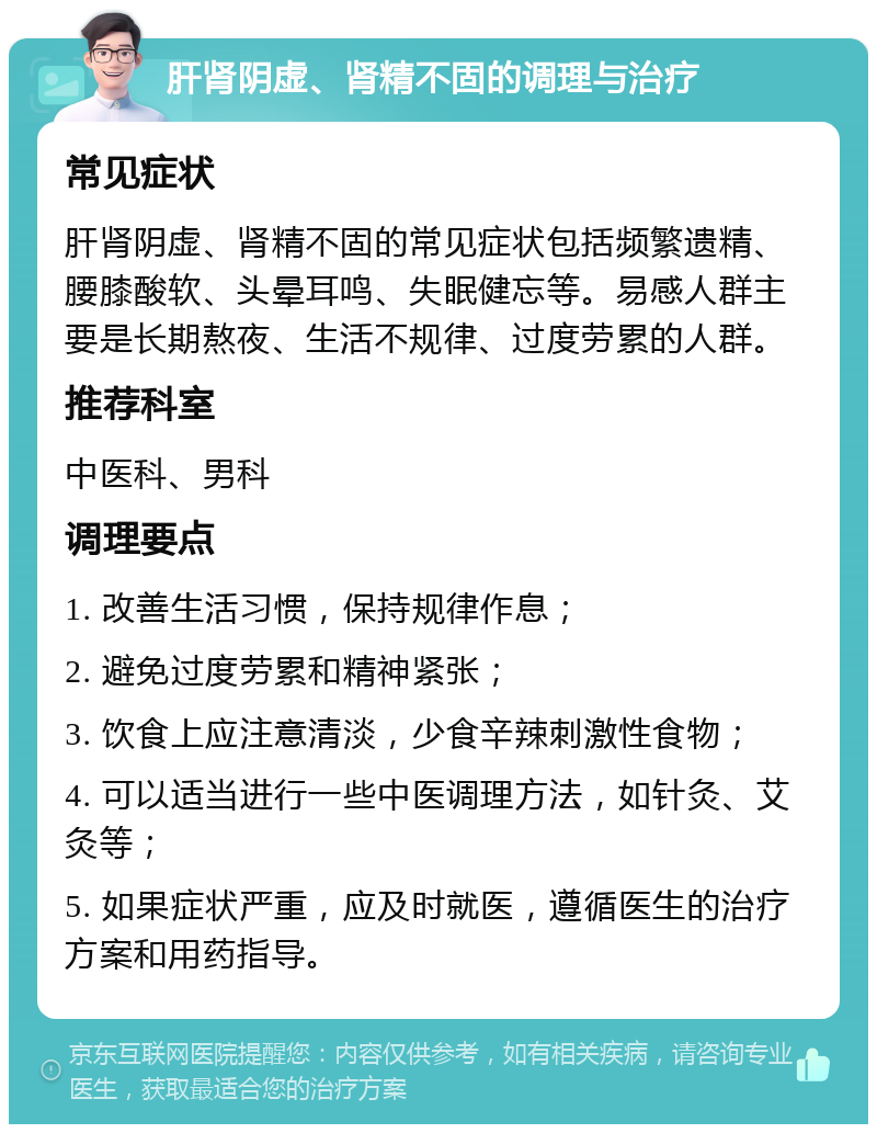 肝肾阴虚、肾精不固的调理与治疗 常见症状 肝肾阴虚、肾精不固的常见症状包括频繁遗精、腰膝酸软、头晕耳鸣、失眠健忘等。易感人群主要是长期熬夜、生活不规律、过度劳累的人群。 推荐科室 中医科、男科 调理要点 1. 改善生活习惯，保持规律作息； 2. 避免过度劳累和精神紧张； 3. 饮食上应注意清淡，少食辛辣刺激性食物； 4. 可以适当进行一些中医调理方法，如针灸、艾灸等； 5. 如果症状严重，应及时就医，遵循医生的治疗方案和用药指导。