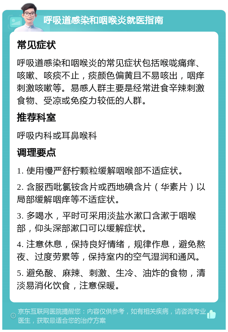 呼吸道感染和咽喉炎就医指南 常见症状 呼吸道感染和咽喉炎的常见症状包括喉咙痛痒、咳嗽、咳痰不止，痰颜色偏黄且不易咳出，咽痒刺激咳嗽等。易感人群主要是经常进食辛辣刺激食物、受凉或免疫力较低的人群。 推荐科室 呼吸内科或耳鼻喉科 调理要点 1. 使用慢严舒柠颗粒缓解咽喉部不适症状。 2. 含服西吡氯铵含片或西地碘含片（华素片）以局部缓解咽痒等不适症状。 3. 多喝水，平时可采用淡盐水漱口含漱于咽喉部，仰头深部漱口可以缓解症状。 4. 注意休息，保持良好情绪，规律作息，避免熬夜、过度劳累等，保持室内的空气湿润和通风。 5. 避免酸、麻辣、刺激、生冷、油炸的食物，清淡易消化饮食，注意保暖。