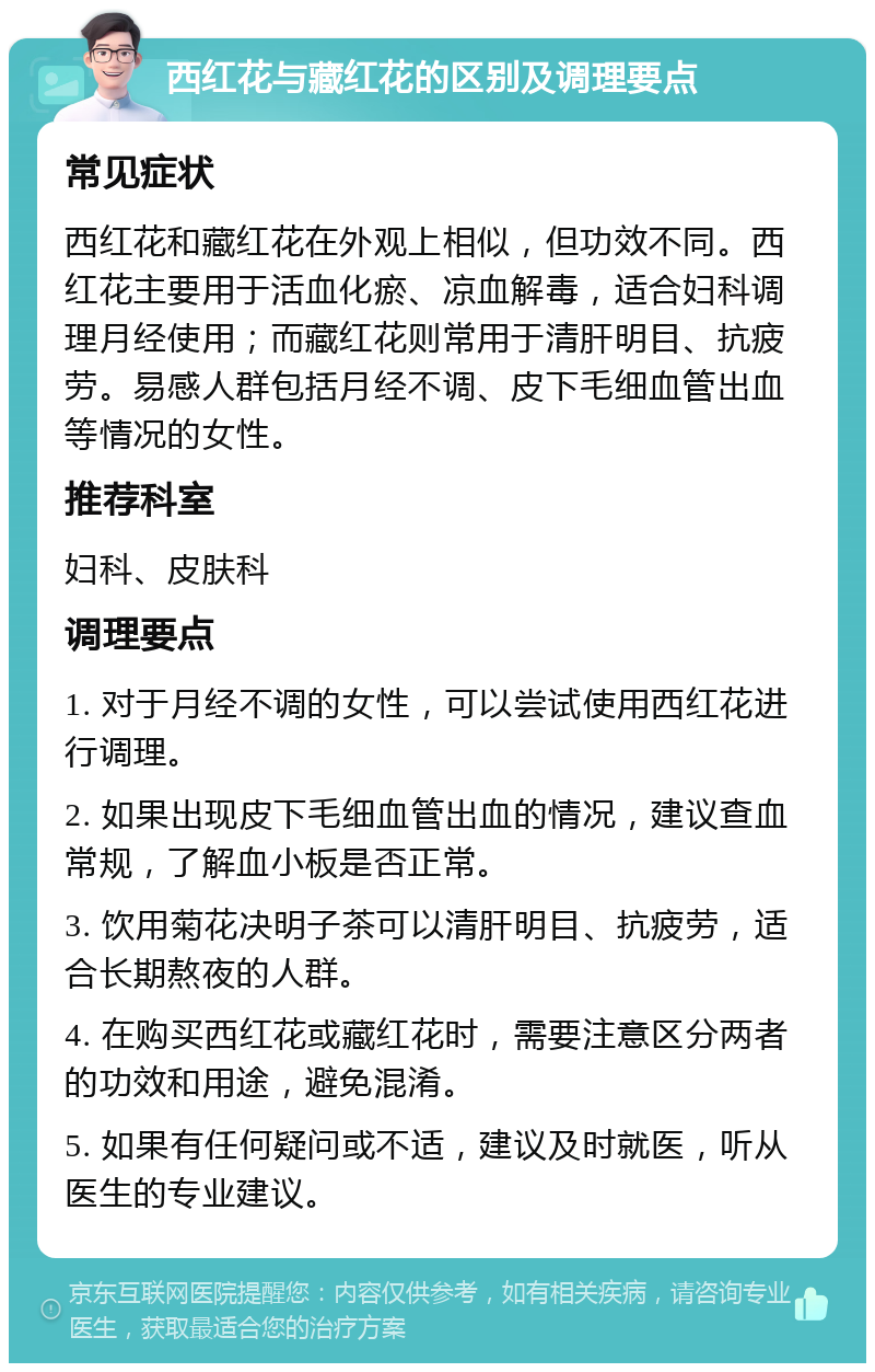 西红花与藏红花的区别及调理要点 常见症状 西红花和藏红花在外观上相似，但功效不同。西红花主要用于活血化瘀、凉血解毒，适合妇科调理月经使用；而藏红花则常用于清肝明目、抗疲劳。易感人群包括月经不调、皮下毛细血管出血等情况的女性。 推荐科室 妇科、皮肤科 调理要点 1. 对于月经不调的女性，可以尝试使用西红花进行调理。 2. 如果出现皮下毛细血管出血的情况，建议查血常规，了解血小板是否正常。 3. 饮用菊花决明子茶可以清肝明目、抗疲劳，适合长期熬夜的人群。 4. 在购买西红花或藏红花时，需要注意区分两者的功效和用途，避免混淆。 5. 如果有任何疑问或不适，建议及时就医，听从医生的专业建议。