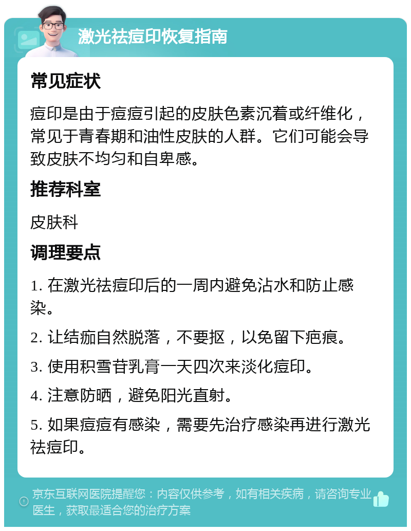 激光祛痘印恢复指南 常见症状 痘印是由于痘痘引起的皮肤色素沉着或纤维化，常见于青春期和油性皮肤的人群。它们可能会导致皮肤不均匀和自卑感。 推荐科室 皮肤科 调理要点 1. 在激光祛痘印后的一周内避免沾水和防止感染。 2. 让结痂自然脱落，不要抠，以免留下疤痕。 3. 使用积雪苷乳膏一天四次来淡化痘印。 4. 注意防晒，避免阳光直射。 5. 如果痘痘有感染，需要先治疗感染再进行激光祛痘印。