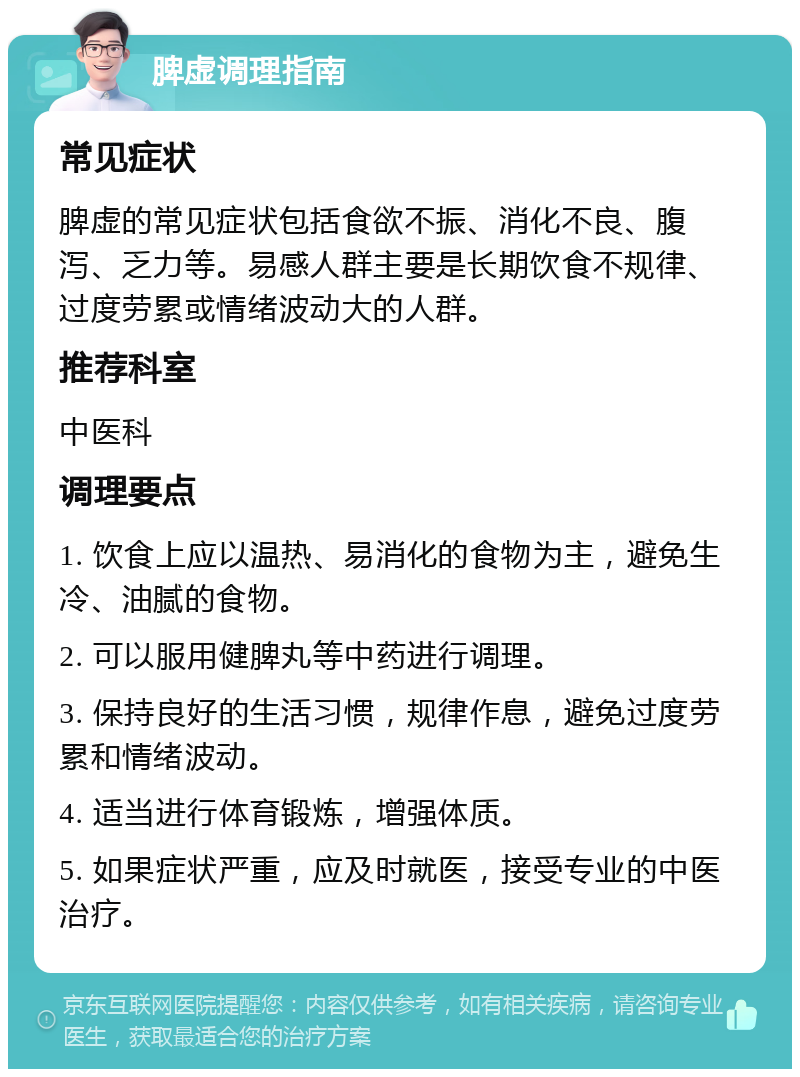 脾虚调理指南 常见症状 脾虚的常见症状包括食欲不振、消化不良、腹泻、乏力等。易感人群主要是长期饮食不规律、过度劳累或情绪波动大的人群。 推荐科室 中医科 调理要点 1. 饮食上应以温热、易消化的食物为主，避免生冷、油腻的食物。 2. 可以服用健脾丸等中药进行调理。 3. 保持良好的生活习惯，规律作息，避免过度劳累和情绪波动。 4. 适当进行体育锻炼，增强体质。 5. 如果症状严重，应及时就医，接受专业的中医治疗。