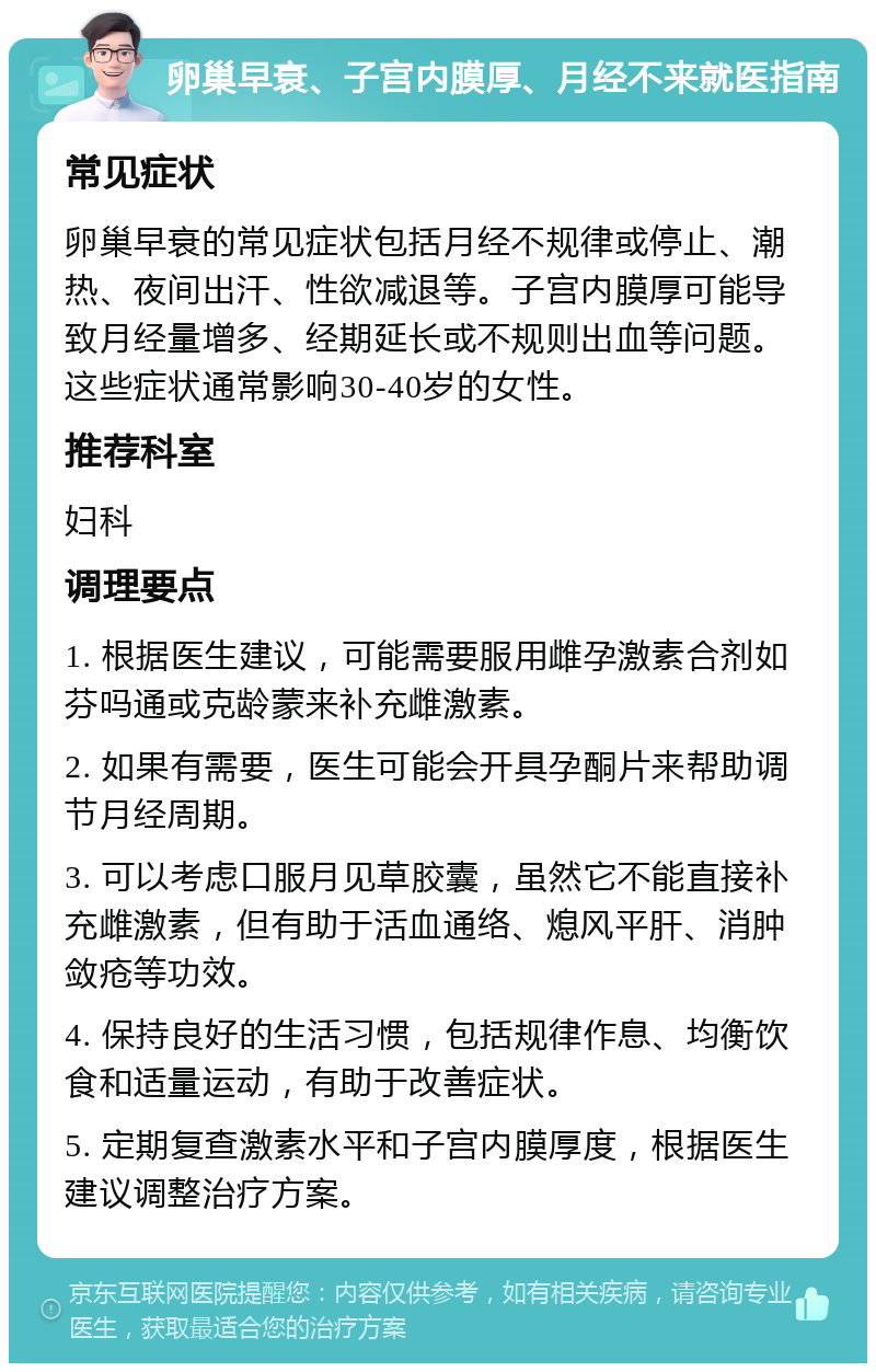 卵巢早衰、子宫内膜厚、月经不来就医指南 常见症状 卵巢早衰的常见症状包括月经不规律或停止、潮热、夜间出汗、性欲减退等。子宫内膜厚可能导致月经量增多、经期延长或不规则出血等问题。这些症状通常影响30-40岁的女性。 推荐科室 妇科 调理要点 1. 根据医生建议，可能需要服用雌孕激素合剂如芬吗通或克龄蒙来补充雌激素。 2. 如果有需要，医生可能会开具孕酮片来帮助调节月经周期。 3. 可以考虑口服月见草胶囊，虽然它不能直接补充雌激素，但有助于活血通络、熄风平肝、消肿敛疮等功效。 4. 保持良好的生活习惯，包括规律作息、均衡饮食和适量运动，有助于改善症状。 5. 定期复查激素水平和子宫内膜厚度，根据医生建议调整治疗方案。