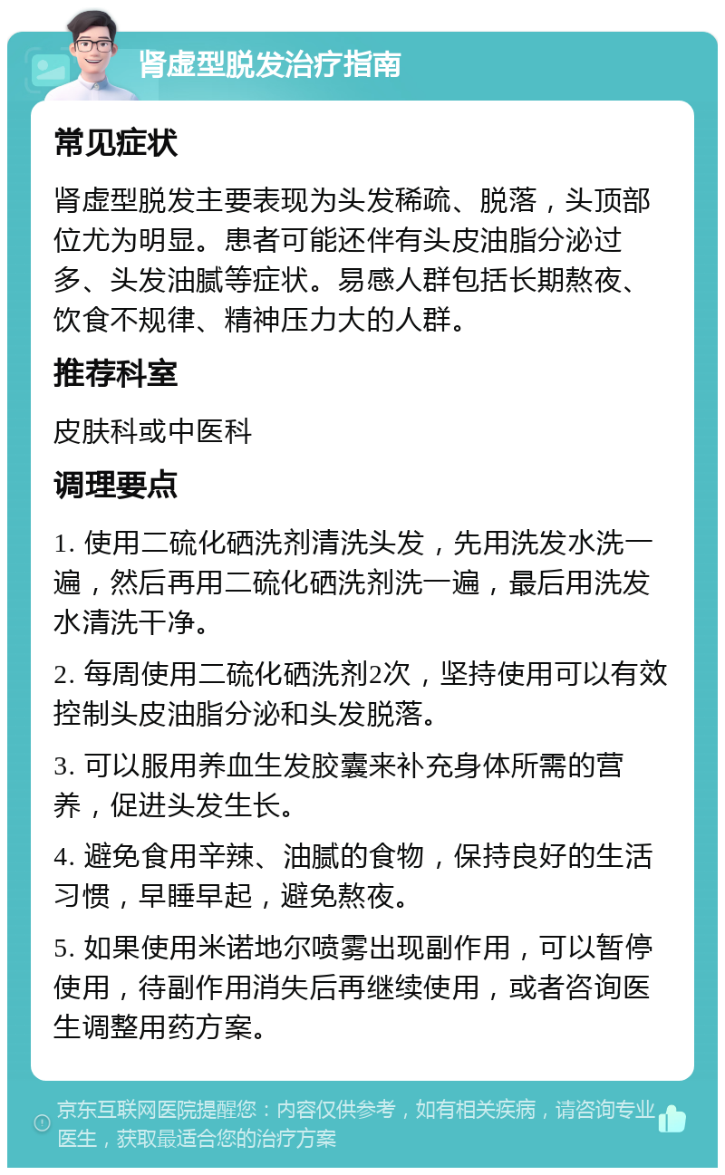 肾虚型脱发治疗指南 常见症状 肾虚型脱发主要表现为头发稀疏、脱落，头顶部位尤为明显。患者可能还伴有头皮油脂分泌过多、头发油腻等症状。易感人群包括长期熬夜、饮食不规律、精神压力大的人群。 推荐科室 皮肤科或中医科 调理要点 1. 使用二硫化硒洗剂清洗头发，先用洗发水洗一遍，然后再用二硫化硒洗剂洗一遍，最后用洗发水清洗干净。 2. 每周使用二硫化硒洗剂2次，坚持使用可以有效控制头皮油脂分泌和头发脱落。 3. 可以服用养血生发胶囊来补充身体所需的营养，促进头发生长。 4. 避免食用辛辣、油腻的食物，保持良好的生活习惯，早睡早起，避免熬夜。 5. 如果使用米诺地尔喷雾出现副作用，可以暂停使用，待副作用消失后再继续使用，或者咨询医生调整用药方案。