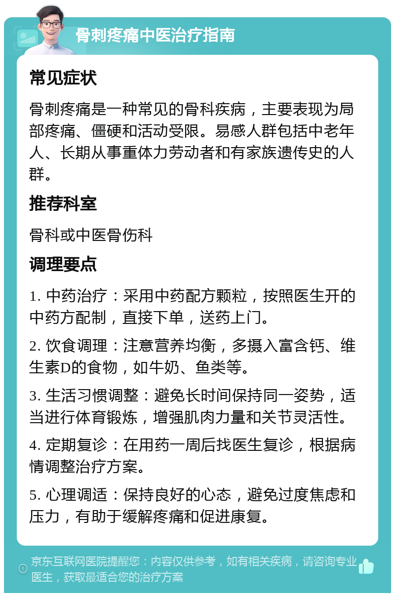 骨刺疼痛中医治疗指南 常见症状 骨刺疼痛是一种常见的骨科疾病，主要表现为局部疼痛、僵硬和活动受限。易感人群包括中老年人、长期从事重体力劳动者和有家族遗传史的人群。 推荐科室 骨科或中医骨伤科 调理要点 1. 中药治疗：采用中药配方颗粒，按照医生开的中药方配制，直接下单，送药上门。 2. 饮食调理：注意营养均衡，多摄入富含钙、维生素D的食物，如牛奶、鱼类等。 3. 生活习惯调整：避免长时间保持同一姿势，适当进行体育锻炼，增强肌肉力量和关节灵活性。 4. 定期复诊：在用药一周后找医生复诊，根据病情调整治疗方案。 5. 心理调适：保持良好的心态，避免过度焦虑和压力，有助于缓解疼痛和促进康复。