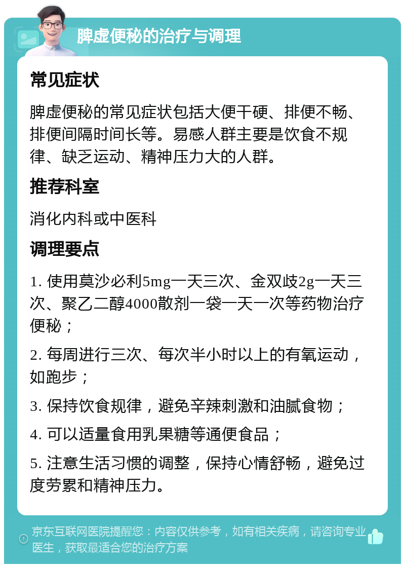 脾虚便秘的治疗与调理 常见症状 脾虚便秘的常见症状包括大便干硬、排便不畅、排便间隔时间长等。易感人群主要是饮食不规律、缺乏运动、精神压力大的人群。 推荐科室 消化内科或中医科 调理要点 1. 使用莫沙必利5mg一天三次、金双歧2g一天三次、聚乙二醇4000散剂一袋一天一次等药物治疗便秘； 2. 每周进行三次、每次半小时以上的有氧运动，如跑步； 3. 保持饮食规律，避免辛辣刺激和油腻食物； 4. 可以适量食用乳果糖等通便食品； 5. 注意生活习惯的调整，保持心情舒畅，避免过度劳累和精神压力。