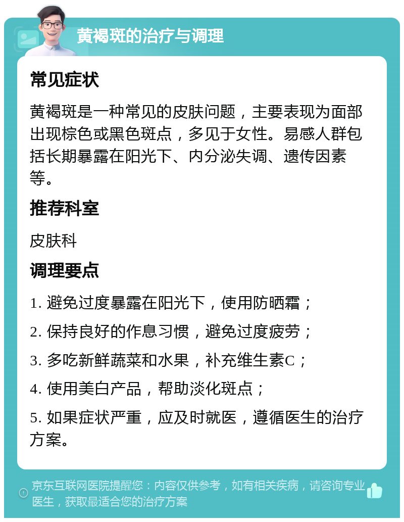 黄褐斑的治疗与调理 常见症状 黄褐斑是一种常见的皮肤问题，主要表现为面部出现棕色或黑色斑点，多见于女性。易感人群包括长期暴露在阳光下、内分泌失调、遗传因素等。 推荐科室 皮肤科 调理要点 1. 避免过度暴露在阳光下，使用防晒霜； 2. 保持良好的作息习惯，避免过度疲劳； 3. 多吃新鲜蔬菜和水果，补充维生素C； 4. 使用美白产品，帮助淡化斑点； 5. 如果症状严重，应及时就医，遵循医生的治疗方案。