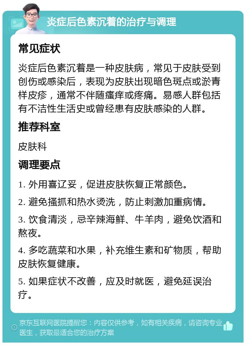 炎症后色素沉着的治疗与调理 常见症状 炎症后色素沉着是一种皮肤病，常见于皮肤受到创伤或感染后，表现为皮肤出现暗色斑点或淤青样皮疹，通常不伴随瘙痒或疼痛。易感人群包括有不洁性生活史或曾经患有皮肤感染的人群。 推荐科室 皮肤科 调理要点 1. 外用喜辽妥，促进皮肤恢复正常颜色。 2. 避免搔抓和热水烫洗，防止刺激加重病情。 3. 饮食清淡，忌辛辣海鲜、牛羊肉，避免饮酒和熬夜。 4. 多吃蔬菜和水果，补充维生素和矿物质，帮助皮肤恢复健康。 5. 如果症状不改善，应及时就医，避免延误治疗。