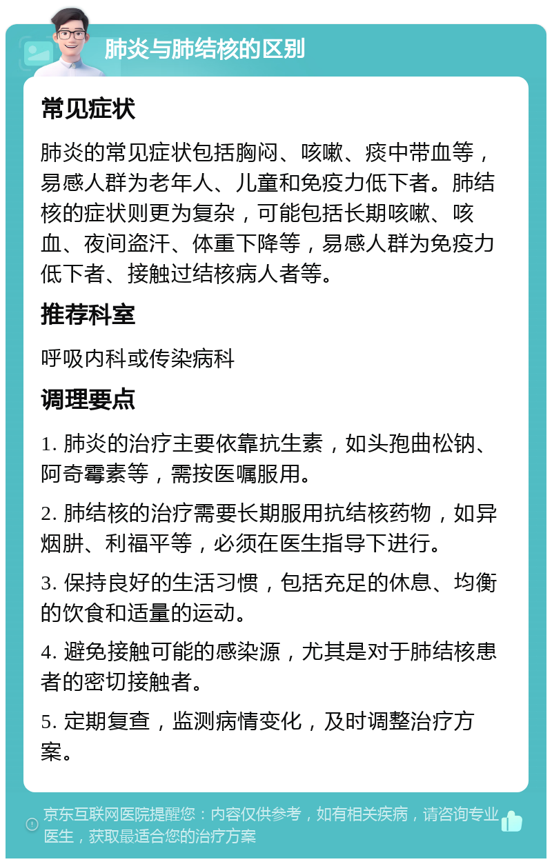 肺炎与肺结核的区别 常见症状 肺炎的常见症状包括胸闷、咳嗽、痰中带血等，易感人群为老年人、儿童和免疫力低下者。肺结核的症状则更为复杂，可能包括长期咳嗽、咳血、夜间盗汗、体重下降等，易感人群为免疫力低下者、接触过结核病人者等。 推荐科室 呼吸内科或传染病科 调理要点 1. 肺炎的治疗主要依靠抗生素，如头孢曲松钠、阿奇霉素等，需按医嘱服用。 2. 肺结核的治疗需要长期服用抗结核药物，如异烟肼、利福平等，必须在医生指导下进行。 3. 保持良好的生活习惯，包括充足的休息、均衡的饮食和适量的运动。 4. 避免接触可能的感染源，尤其是对于肺结核患者的密切接触者。 5. 定期复查，监测病情变化，及时调整治疗方案。