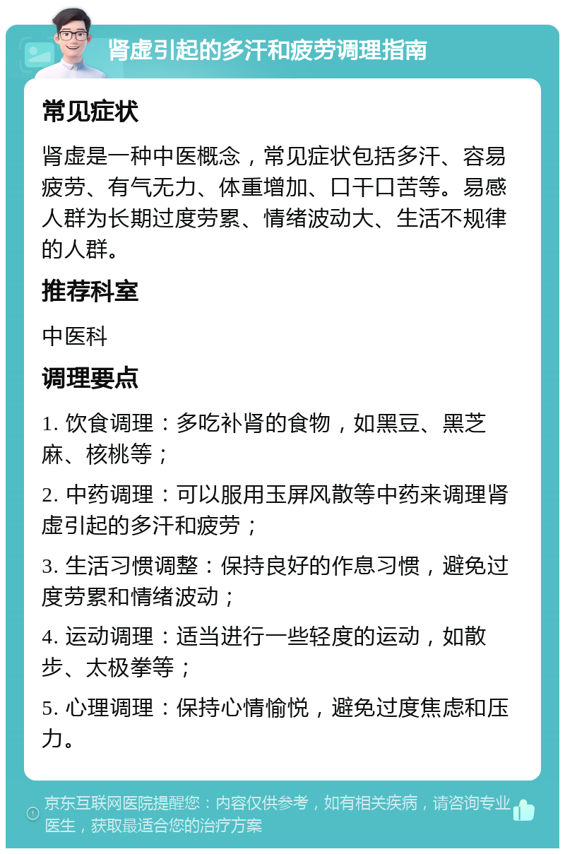 肾虚引起的多汗和疲劳调理指南 常见症状 肾虚是一种中医概念，常见症状包括多汗、容易疲劳、有气无力、体重增加、口干口苦等。易感人群为长期过度劳累、情绪波动大、生活不规律的人群。 推荐科室 中医科 调理要点 1. 饮食调理：多吃补肾的食物，如黑豆、黑芝麻、核桃等； 2. 中药调理：可以服用玉屏风散等中药来调理肾虚引起的多汗和疲劳； 3. 生活习惯调整：保持良好的作息习惯，避免过度劳累和情绪波动； 4. 运动调理：适当进行一些轻度的运动，如散步、太极拳等； 5. 心理调理：保持心情愉悦，避免过度焦虑和压力。