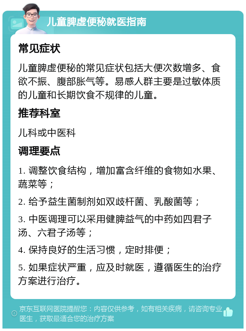 儿童脾虚便秘就医指南 常见症状 儿童脾虚便秘的常见症状包括大便次数增多、食欲不振、腹部胀气等。易感人群主要是过敏体质的儿童和长期饮食不规律的儿童。 推荐科室 儿科或中医科 调理要点 1. 调整饮食结构，增加富含纤维的食物如水果、蔬菜等； 2. 给予益生菌制剂如双歧杆菌、乳酸菌等； 3. 中医调理可以采用健脾益气的中药如四君子汤、六君子汤等； 4. 保持良好的生活习惯，定时排便； 5. 如果症状严重，应及时就医，遵循医生的治疗方案进行治疗。