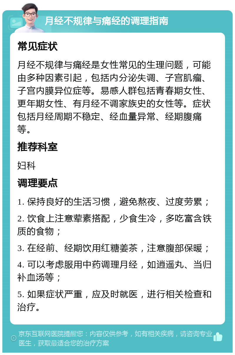 月经不规律与痛经的调理指南 常见症状 月经不规律与痛经是女性常见的生理问题，可能由多种因素引起，包括内分泌失调、子宫肌瘤、子宫内膜异位症等。易感人群包括青春期女性、更年期女性、有月经不调家族史的女性等。症状包括月经周期不稳定、经血量异常、经期腹痛等。 推荐科室 妇科 调理要点 1. 保持良好的生活习惯，避免熬夜、过度劳累； 2. 饮食上注意荤素搭配，少食生冷，多吃富含铁质的食物； 3. 在经前、经期饮用红糖姜茶，注意腹部保暖； 4. 可以考虑服用中药调理月经，如逍遥丸、当归补血汤等； 5. 如果症状严重，应及时就医，进行相关检查和治疗。