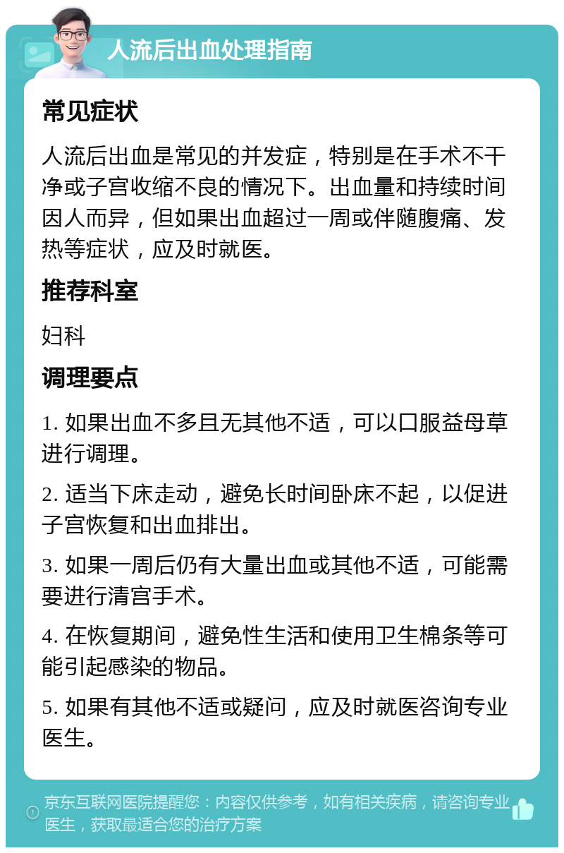 人流后出血处理指南 常见症状 人流后出血是常见的并发症，特别是在手术不干净或子宫收缩不良的情况下。出血量和持续时间因人而异，但如果出血超过一周或伴随腹痛、发热等症状，应及时就医。 推荐科室 妇科 调理要点 1. 如果出血不多且无其他不适，可以口服益母草进行调理。 2. 适当下床走动，避免长时间卧床不起，以促进子宫恢复和出血排出。 3. 如果一周后仍有大量出血或其他不适，可能需要进行清宫手术。 4. 在恢复期间，避免性生活和使用卫生棉条等可能引起感染的物品。 5. 如果有其他不适或疑问，应及时就医咨询专业医生。