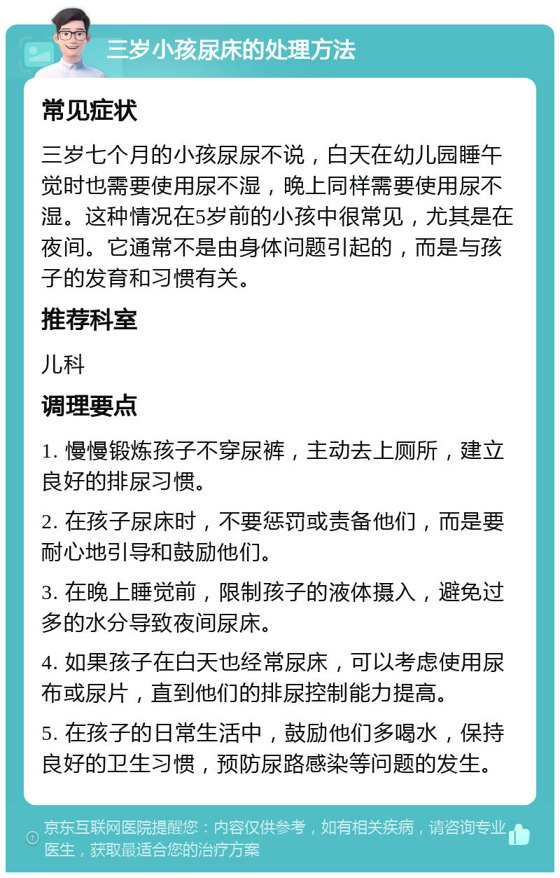 三岁小孩尿床的处理方法 常见症状 三岁七个月的小孩尿尿不说，白天在幼儿园睡午觉时也需要使用尿不湿，晚上同样需要使用尿不湿。这种情况在5岁前的小孩中很常见，尤其是在夜间。它通常不是由身体问题引起的，而是与孩子的发育和习惯有关。 推荐科室 儿科 调理要点 1. 慢慢锻炼孩子不穿尿裤，主动去上厕所，建立良好的排尿习惯。 2. 在孩子尿床时，不要惩罚或责备他们，而是要耐心地引导和鼓励他们。 3. 在晚上睡觉前，限制孩子的液体摄入，避免过多的水分导致夜间尿床。 4. 如果孩子在白天也经常尿床，可以考虑使用尿布或尿片，直到他们的排尿控制能力提高。 5. 在孩子的日常生活中，鼓励他们多喝水，保持良好的卫生习惯，预防尿路感染等问题的发生。