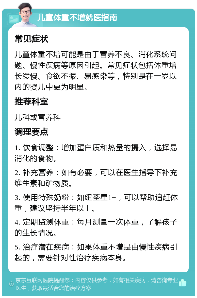 儿童体重不增就医指南 常见症状 儿童体重不增可能是由于营养不良、消化系统问题、慢性疾病等原因引起。常见症状包括体重增长缓慢、食欲不振、易感染等，特别是在一岁以内的婴儿中更为明显。 推荐科室 儿科或营养科 调理要点 1. 饮食调整：增加蛋白质和热量的摄入，选择易消化的食物。 2. 补充营养：如有必要，可以在医生指导下补充维生素和矿物质。 3. 使用特殊奶粉：如纽荃星1+，可以帮助追赶体重，建议坚持半年以上。 4. 定期监测体重：每月测量一次体重，了解孩子的生长情况。 5. 治疗潜在疾病：如果体重不增是由慢性疾病引起的，需要针对性治疗疾病本身。