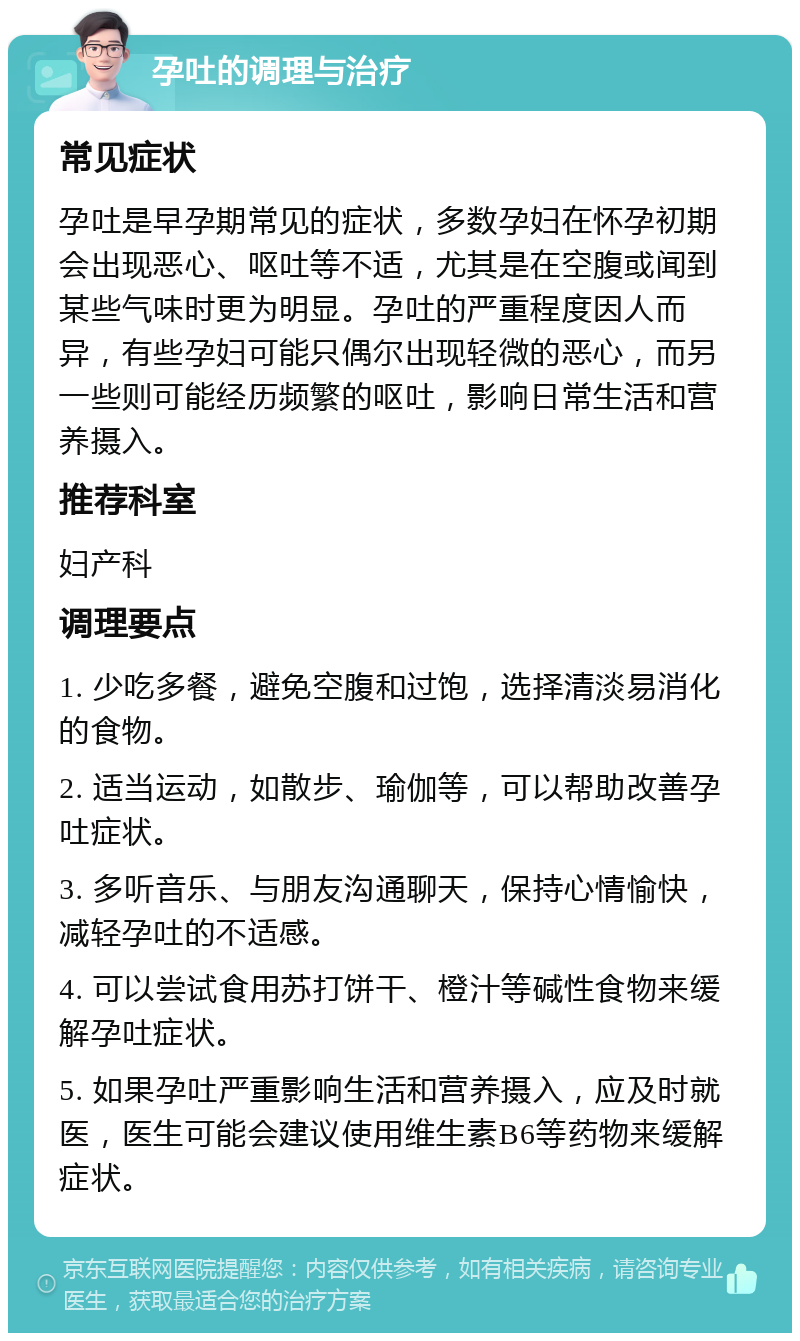 孕吐的调理与治疗 常见症状 孕吐是早孕期常见的症状，多数孕妇在怀孕初期会出现恶心、呕吐等不适，尤其是在空腹或闻到某些气味时更为明显。孕吐的严重程度因人而异，有些孕妇可能只偶尔出现轻微的恶心，而另一些则可能经历频繁的呕吐，影响日常生活和营养摄入。 推荐科室 妇产科 调理要点 1. 少吃多餐，避免空腹和过饱，选择清淡易消化的食物。 2. 适当运动，如散步、瑜伽等，可以帮助改善孕吐症状。 3. 多听音乐、与朋友沟通聊天，保持心情愉快，减轻孕吐的不适感。 4. 可以尝试食用苏打饼干、橙汁等碱性食物来缓解孕吐症状。 5. 如果孕吐严重影响生活和营养摄入，应及时就医，医生可能会建议使用维生素B6等药物来缓解症状。