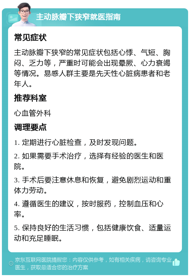 主动脉瓣下狭窄就医指南 常见症状 主动脉瓣下狭窄的常见症状包括心悸、气短、胸闷、乏力等，严重时可能会出现晕厥、心力衰竭等情况。易感人群主要是先天性心脏病患者和老年人。 推荐科室 心血管外科 调理要点 1. 定期进行心脏检查，及时发现问题。 2. 如果需要手术治疗，选择有经验的医生和医院。 3. 手术后要注意休息和恢复，避免剧烈运动和重体力劳动。 4. 遵循医生的建议，按时服药，控制血压和心率。 5. 保持良好的生活习惯，包括健康饮食、适量运动和充足睡眠。