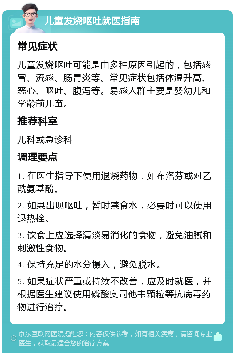 儿童发烧呕吐就医指南 常见症状 儿童发烧呕吐可能是由多种原因引起的，包括感冒、流感、肠胃炎等。常见症状包括体温升高、恶心、呕吐、腹泻等。易感人群主要是婴幼儿和学龄前儿童。 推荐科室 儿科或急诊科 调理要点 1. 在医生指导下使用退烧药物，如布洛芬或对乙酰氨基酚。 2. 如果出现呕吐，暂时禁食水，必要时可以使用退热栓。 3. 饮食上应选择清淡易消化的食物，避免油腻和刺激性食物。 4. 保持充足的水分摄入，避免脱水。 5. 如果症状严重或持续不改善，应及时就医，并根据医生建议使用磷酸奥司他韦颗粒等抗病毒药物进行治疗。