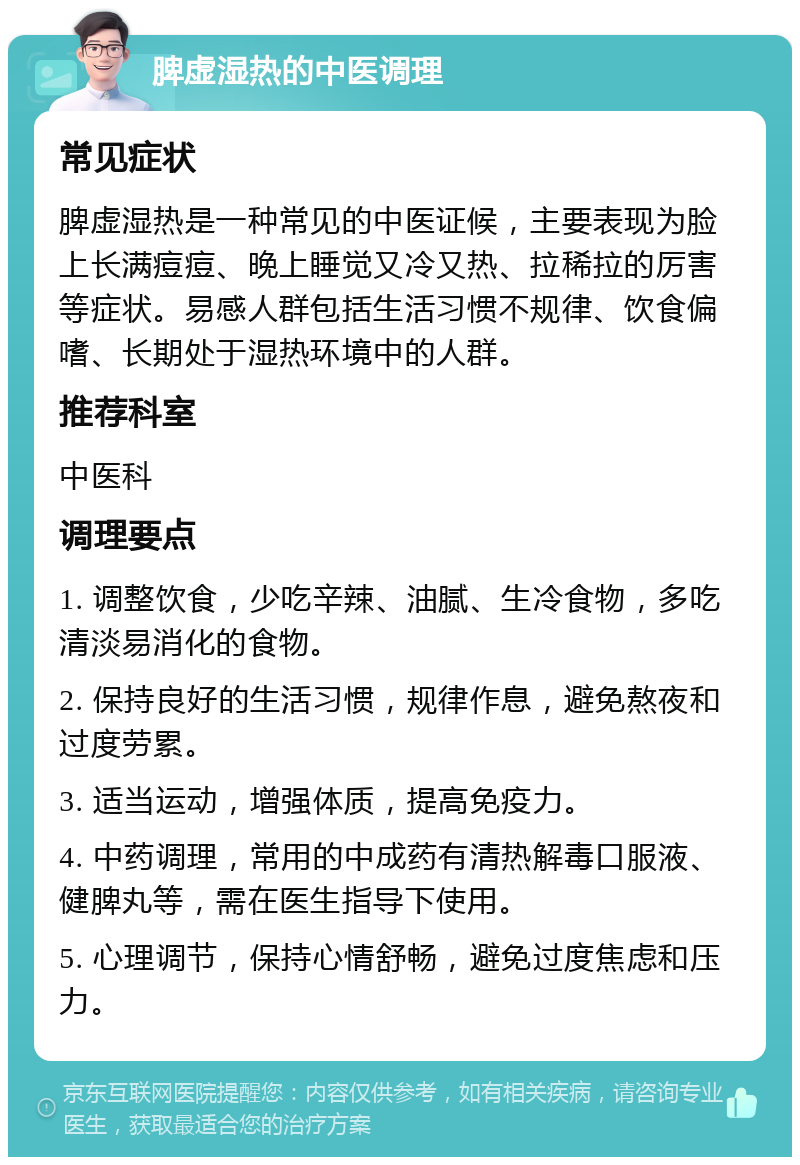 脾虚湿热的中医调理 常见症状 脾虚湿热是一种常见的中医证候，主要表现为脸上长满痘痘、晚上睡觉又冷又热、拉稀拉的厉害等症状。易感人群包括生活习惯不规律、饮食偏嗜、长期处于湿热环境中的人群。 推荐科室 中医科 调理要点 1. 调整饮食，少吃辛辣、油腻、生冷食物，多吃清淡易消化的食物。 2. 保持良好的生活习惯，规律作息，避免熬夜和过度劳累。 3. 适当运动，增强体质，提高免疫力。 4. 中药调理，常用的中成药有清热解毒口服液、健脾丸等，需在医生指导下使用。 5. 心理调节，保持心情舒畅，避免过度焦虑和压力。