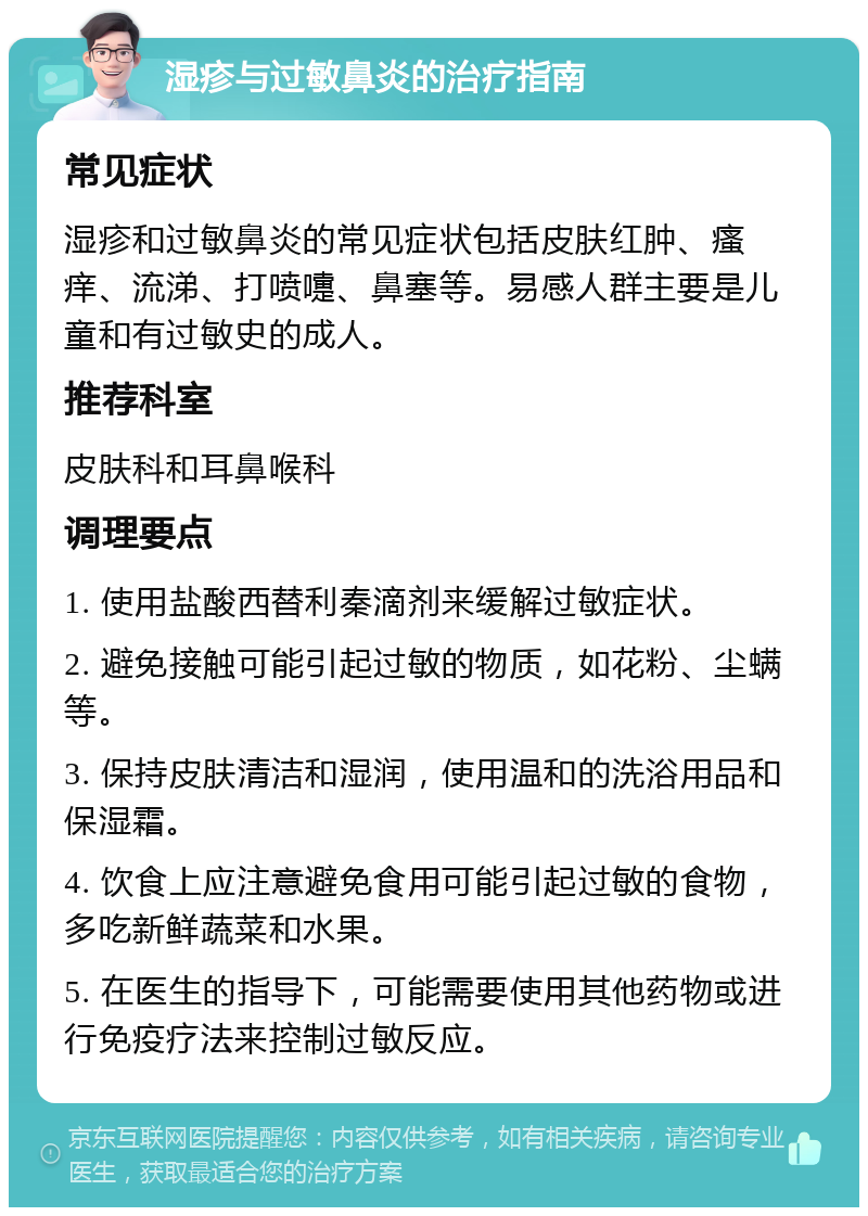 湿疹与过敏鼻炎的治疗指南 常见症状 湿疹和过敏鼻炎的常见症状包括皮肤红肿、瘙痒、流涕、打喷嚏、鼻塞等。易感人群主要是儿童和有过敏史的成人。 推荐科室 皮肤科和耳鼻喉科 调理要点 1. 使用盐酸西替利秦滴剂来缓解过敏症状。 2. 避免接触可能引起过敏的物质，如花粉、尘螨等。 3. 保持皮肤清洁和湿润，使用温和的洗浴用品和保湿霜。 4. 饮食上应注意避免食用可能引起过敏的食物，多吃新鲜蔬菜和水果。 5. 在医生的指导下，可能需要使用其他药物或进行免疫疗法来控制过敏反应。