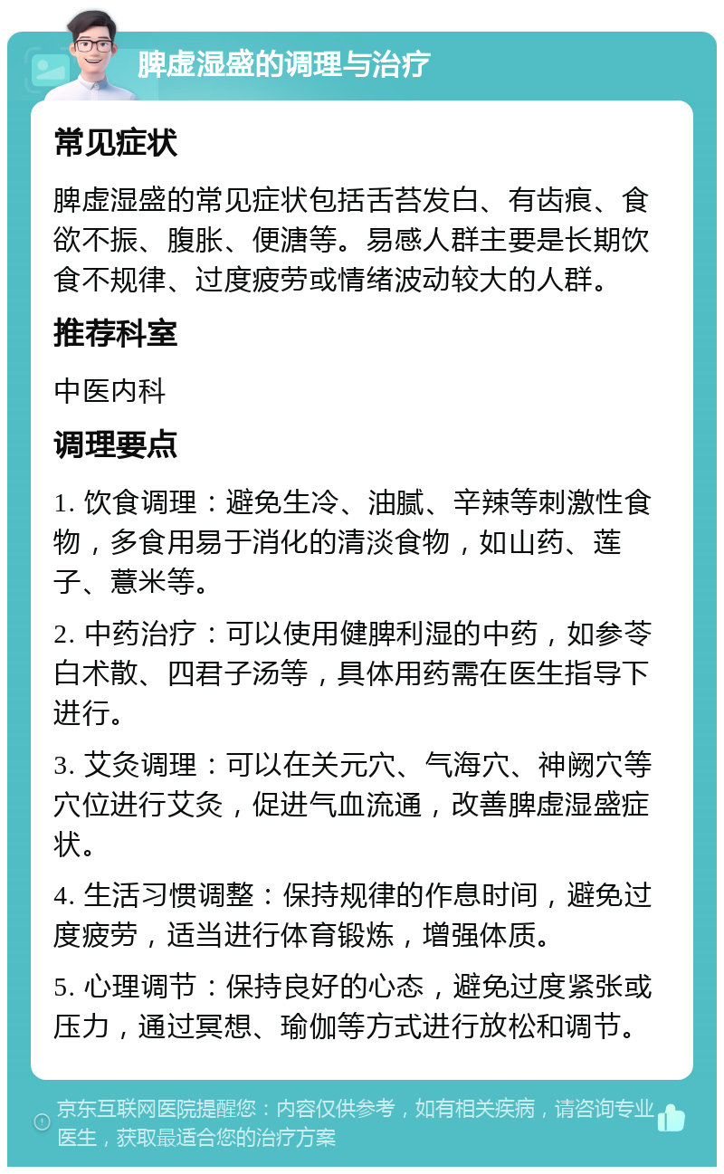 脾虚湿盛的调理与治疗 常见症状 脾虚湿盛的常见症状包括舌苔发白、有齿痕、食欲不振、腹胀、便溏等。易感人群主要是长期饮食不规律、过度疲劳或情绪波动较大的人群。 推荐科室 中医内科 调理要点 1. 饮食调理：避免生冷、油腻、辛辣等刺激性食物，多食用易于消化的清淡食物，如山药、莲子、薏米等。 2. 中药治疗：可以使用健脾利湿的中药，如参苓白术散、四君子汤等，具体用药需在医生指导下进行。 3. 艾灸调理：可以在关元穴、气海穴、神阙穴等穴位进行艾灸，促进气血流通，改善脾虚湿盛症状。 4. 生活习惯调整：保持规律的作息时间，避免过度疲劳，适当进行体育锻炼，增强体质。 5. 心理调节：保持良好的心态，避免过度紧张或压力，通过冥想、瑜伽等方式进行放松和调节。