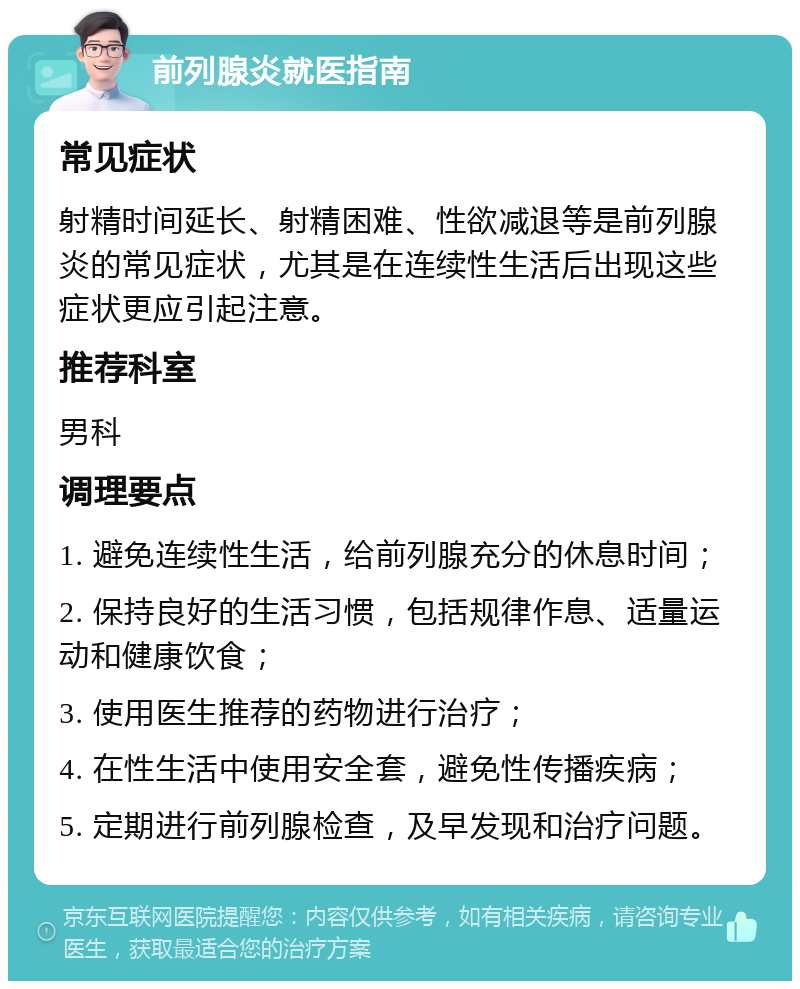 前列腺炎就医指南 常见症状 射精时间延长、射精困难、性欲减退等是前列腺炎的常见症状，尤其是在连续性生活后出现这些症状更应引起注意。 推荐科室 男科 调理要点 1. 避免连续性生活，给前列腺充分的休息时间； 2. 保持良好的生活习惯，包括规律作息、适量运动和健康饮食； 3. 使用医生推荐的药物进行治疗； 4. 在性生活中使用安全套，避免性传播疾病； 5. 定期进行前列腺检查，及早发现和治疗问题。