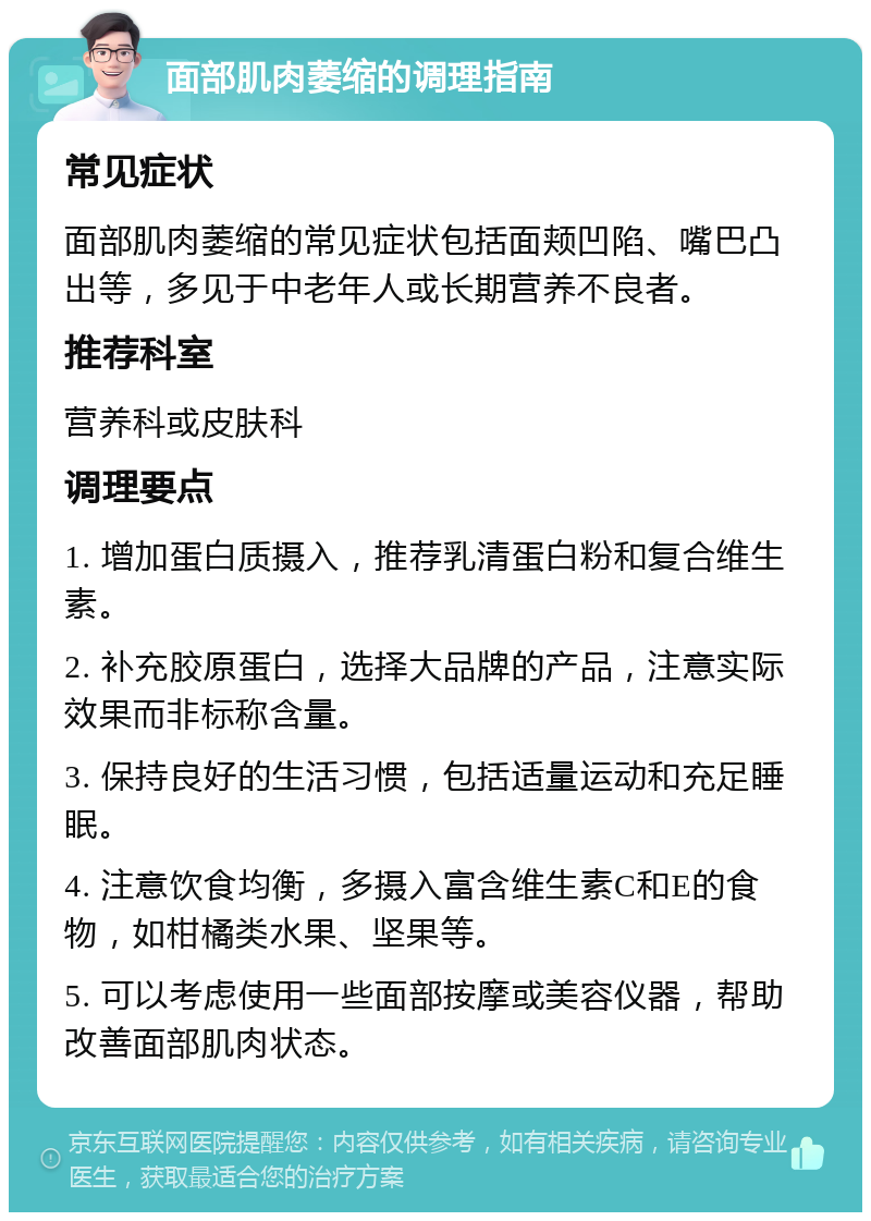 面部肌肉萎缩的调理指南 常见症状 面部肌肉萎缩的常见症状包括面颊凹陷、嘴巴凸出等，多见于中老年人或长期营养不良者。 推荐科室 营养科或皮肤科 调理要点 1. 增加蛋白质摄入，推荐乳清蛋白粉和复合维生素。 2. 补充胶原蛋白，选择大品牌的产品，注意实际效果而非标称含量。 3. 保持良好的生活习惯，包括适量运动和充足睡眠。 4. 注意饮食均衡，多摄入富含维生素C和E的食物，如柑橘类水果、坚果等。 5. 可以考虑使用一些面部按摩或美容仪器，帮助改善面部肌肉状态。