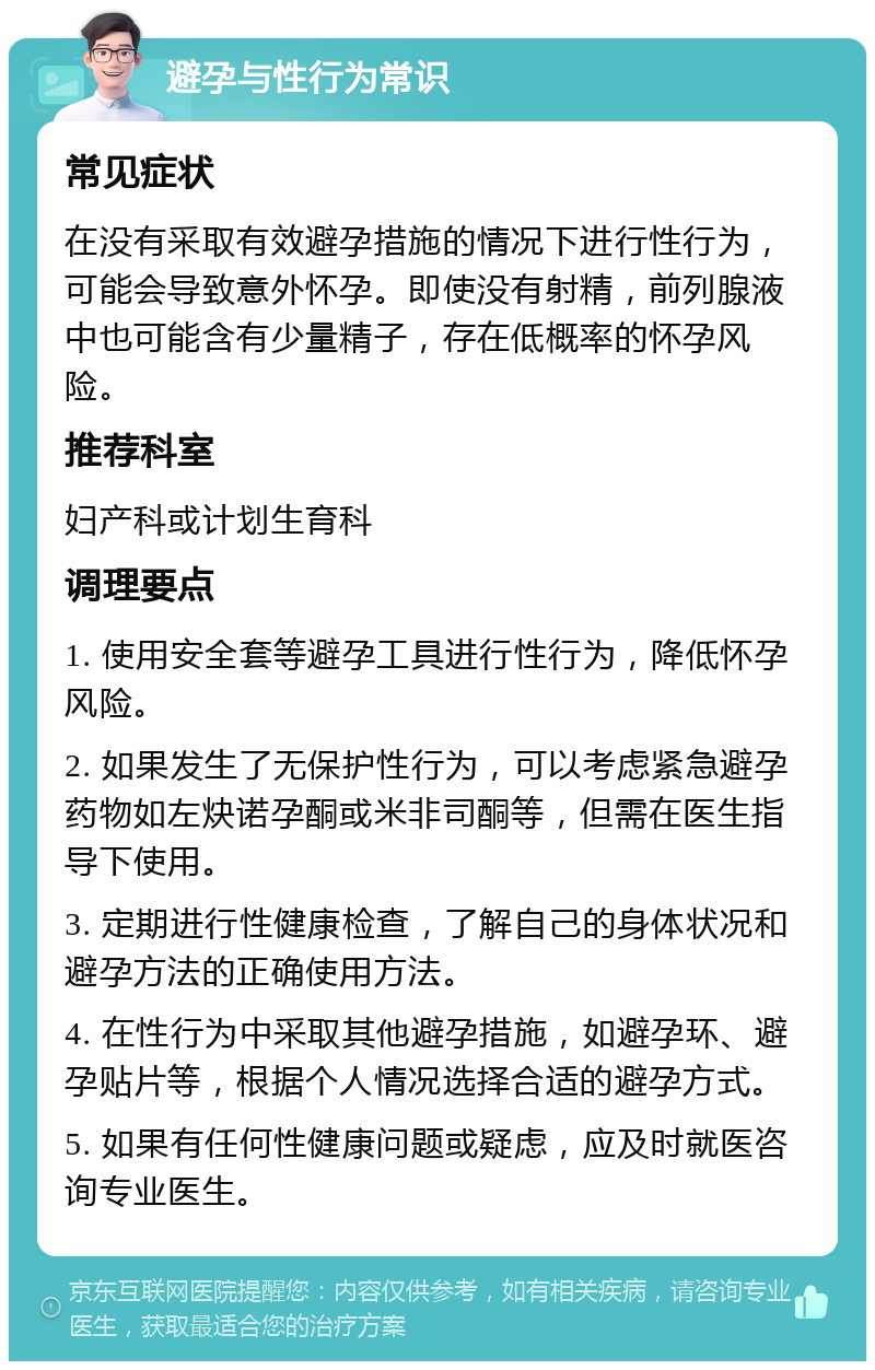 避孕与性行为常识 常见症状 在没有采取有效避孕措施的情况下进行性行为，可能会导致意外怀孕。即使没有射精，前列腺液中也可能含有少量精子，存在低概率的怀孕风险。 推荐科室 妇产科或计划生育科 调理要点 1. 使用安全套等避孕工具进行性行为，降低怀孕风险。 2. 如果发生了无保护性行为，可以考虑紧急避孕药物如左炔诺孕酮或米非司酮等，但需在医生指导下使用。 3. 定期进行性健康检查，了解自己的身体状况和避孕方法的正确使用方法。 4. 在性行为中采取其他避孕措施，如避孕环、避孕贴片等，根据个人情况选择合适的避孕方式。 5. 如果有任何性健康问题或疑虑，应及时就医咨询专业医生。