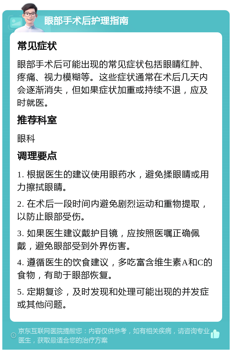 眼部手术后护理指南 常见症状 眼部手术后可能出现的常见症状包括眼睛红肿、疼痛、视力模糊等。这些症状通常在术后几天内会逐渐消失，但如果症状加重或持续不退，应及时就医。 推荐科室 眼科 调理要点 1. 根据医生的建议使用眼药水，避免揉眼睛或用力擦拭眼睛。 2. 在术后一段时间内避免剧烈运动和重物提取，以防止眼部受伤。 3. 如果医生建议戴护目镜，应按照医嘱正确佩戴，避免眼部受到外界伤害。 4. 遵循医生的饮食建议，多吃富含维生素A和C的食物，有助于眼部恢复。 5. 定期复诊，及时发现和处理可能出现的并发症或其他问题。