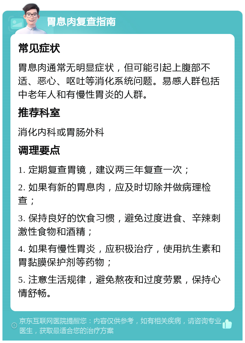 胃息肉复查指南 常见症状 胃息肉通常无明显症状，但可能引起上腹部不适、恶心、呕吐等消化系统问题。易感人群包括中老年人和有慢性胃炎的人群。 推荐科室 消化内科或胃肠外科 调理要点 1. 定期复查胃镜，建议两三年复查一次； 2. 如果有新的胃息肉，应及时切除并做病理检查； 3. 保持良好的饮食习惯，避免过度进食、辛辣刺激性食物和酒精； 4. 如果有慢性胃炎，应积极治疗，使用抗生素和胃黏膜保护剂等药物； 5. 注意生活规律，避免熬夜和过度劳累，保持心情舒畅。